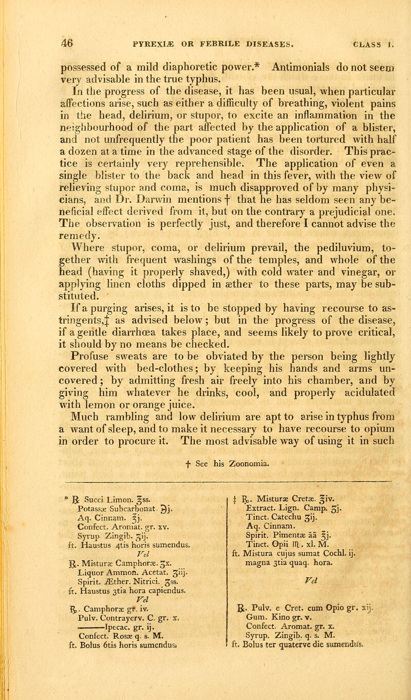 possessed of a mild diaphoretic power.* Antimonials do not seem very advisable in the true typhus. In the progress of the disease, it has been usual, when particular affections arise, such as either a difficulty of breathing, violent pains in the head, delirium, or stupor, to excite an inflammation in the neighbourhood of the part affected by the application of a blister, and not unfrequently the poor patient has been tortured with half a dozen at a time in the advanced stage of the disorder. This prac- tice is certainly very reprehensible. The application of even a single blister to the back and head in this fever, with the view of reheving stupor and coma, is much disapproved of by many physi- cians, and Dr. Darwin mentions f that he has seldom seen any be- neficial effect derived from it, but on the contrary a prejudicial one. The observation is perfectly just, and therefore I cannot advise the remedy. Where stupor, coma, or delirium prevail, the pediluvium, to- gether with frequent washings of the temples, and whole of the head (having it properly shaved,) with cold water and vinegar, or applying linen cloths dipped in sether to these parts, may be sub- stituted. If a purging arises, it is to be stopped by having recourse to as- tringents,! as advised below; but in the progress of the disease, if a gentle diarrhoea takes place, and seems likely to prove critical, it should by no means be checked. Profuse sweats are to be obviated by the person being lightly covered with bed-clothes; by keeping his hands and arms un- covered ; by admitting fresh air freely into his chamber, and by giving him whatever he drinks, cool, and properly acidulated with lemon or orange juice. Much rambling and low delirium are apt to arise in typhus from a want of sleep, and to make it necessary to have recourse to opium in order to procure it. The most advisable way of using it in such f See his Zoonomia. * B: Succi Limon. ^ss. Potassje Subcarbonat. Qj. Aq. Cinnam. ^j. Confect. Aromat. gr. xv. Syrup Zingib. gij. ft. Haustus 4tis horis sumendus. Vel IJ. Mistiira: Camphora.gx. Liquor Ammon. Acetat. ^iij. Spirit, ^ther. Nitrici. 53s. ft. Haustus 3tia hora capiendus. Vel ^. Camphorae gr. iv. Pulv. Contrayerv. C. gr. x. Ipecac, gr. ij. Confect. Rosse q. s- M. ft. Bolus 6tis horis sumendusi \ l^j. Misturse Crets. giv. Extract. Lign. Camp. gj. Tinct. Catechu 3;ij. Aq. Ginnam. Spirit. PimentsE aa ^j. Tinct. Gpii HI. xl. M. ft. Mistura cujus sumat Cochl. ij. magna 3tia quaq. hora. Vel g;. Pulv. e Cret. cum Opio gr. xij. Gum. Kino gr. v. Confect. Aromat. gr. x. Syrup. Zingib. q. s. M. ft. Bolus ter quaterve die sumendus.