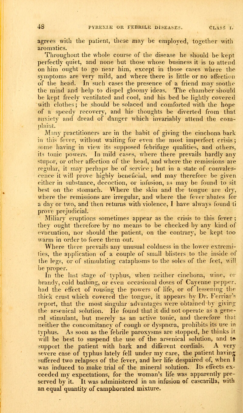 agrees with the patient, these may be employed, together with aromatics. Throughout the whole course of the disease he should be kept perfectly quiet, and none but those whose business it is to attend on him ought to go near him, except in those cases where the. symptoms are very mild, and where there is little or no affection of the head. In such cases the presence of a friend may soothe the mind and help to dispel gloomy ideas. The chamber should be kept freely ventilated and cool, and his bed be lightly covered with clothes; he should be solaced and comforted with the hope of a speedy recovery, and his thoughts be diverted from that anxiety and dread of danger which invariably attend the com- plaint. Many practitioners are in the habit of giving the cinchona bark in this fever, without waiting for even the most imperfect crisis; some having in view its supposed febrifuge qualities, and others, its tonic powers. In mild cases, where there prevails hardly any stupor, or other affection of the head, and where the remissions are regular, it may perhaps be of service; but in a state of convales- cence it will prove highly beneficial, and may therefore be given either in substance, decoction, or infusion, as may be found to sit best on the stomach. Where the skin and the tongue are dry, where the remissions are irregular, and where the fever abates for a day or two, and then returns with violence, I have always found ti prove prejudicial. Miliary eruptions sometimes appear as the crisis to this fever; they ought therefore by no means to be checked by any kind of evacuation, nor should the patient, on the contrary, be kept too warm in order to force them out. Where there prevails any unusual coldness in the lower extremi- ties, the application of a couple of small blisters to the inside of the legs, or of stimulating cataplasms to the soles of the feet, will be proper. In the last stage of tjphus, when neither cinchona, wine, or brandy, cold bathing, or even occasional doses of Cayenne pepper, had the effect of rousing the powers of life, or of lessening the thick crust which covered the tongue, it appears by Dr. Ferriar'? report, that the most singular advantages were obtained by giv'ing the arsenical solution. He found that it did not operate as a gene- ral stimulant, but merely as an active tonic, and therefore that neither the concomitancy of cough or dyspncea, prohibits its use in typhus. As soon as the febrile paroxysms are stopped, he thinks it Avill be best to suspend the use of the arsenical solution, and to support the patient with bark and different cordials. A very severe case of typhus lately fell under my care, the patient having suffered two relapses of the fever, and her life despaired of, Avhen I was induced to make trial of the mineral solution. Its effects ex- ceeded my expectations, for the woman's life was apparently pre- served by it. It was administered in an infusion of cascariUa, with an equal quantity of camphorated mixture.