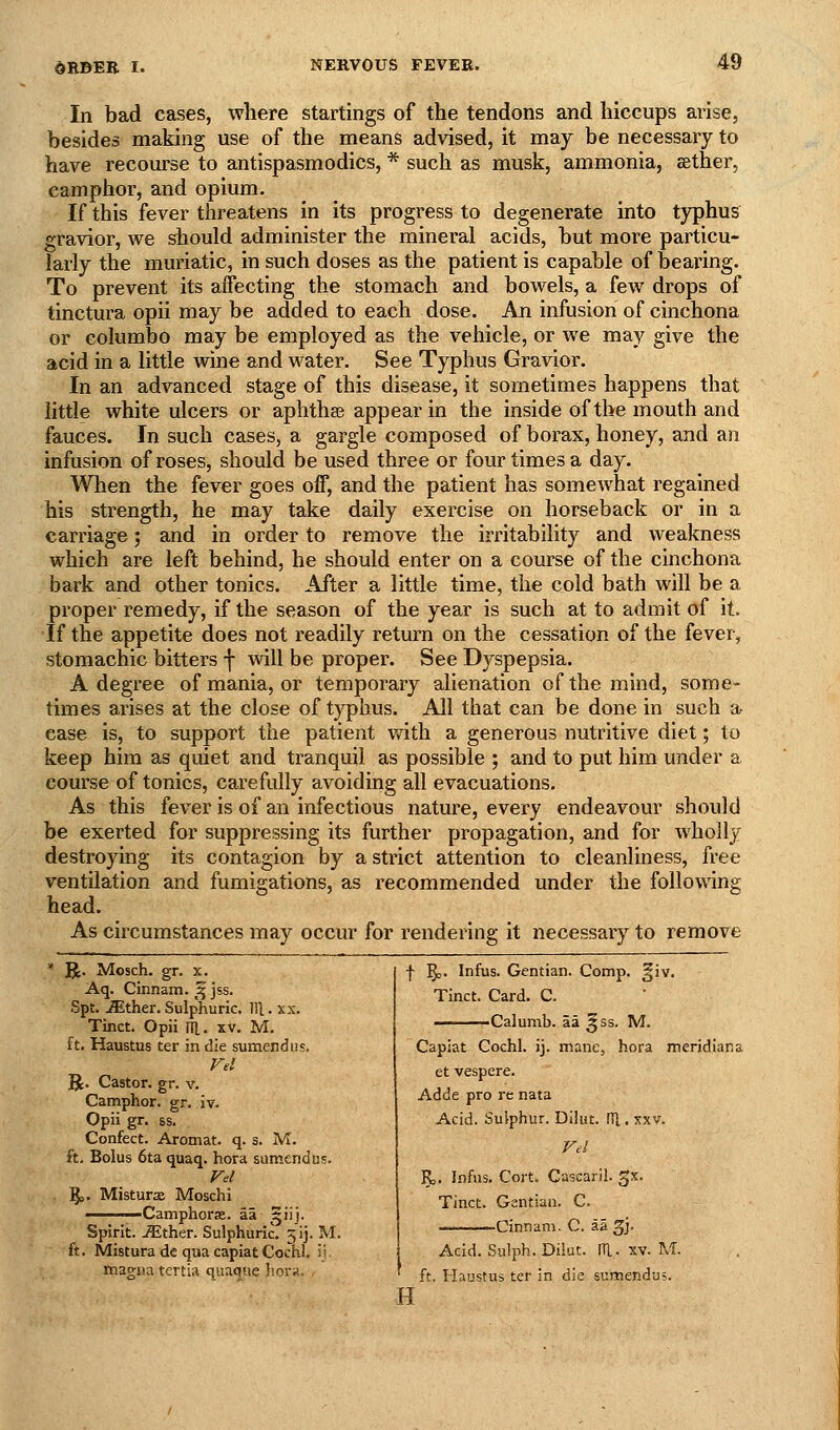 In bad cases, where startings of the tendons and hiccups arise, besides making use of the means advised, it may be necessary to have recourse to antispasmodics, * such as musk, ammonia, sether, camphor, and opium. If this fever threatens in its progress to degenerate into typhus gravior, we should administer the mineral acids, but more particu- larly the muriatic, in such doses as the patient is capable of bearing. To prevent its aifecting the stomach and bowels, a few drops of tinctura opii may be added to each dose. An infusion of cinchona or eolumbo may be employed as the vehicle, or we may give the acid in a little wine and water. See Typhus Gravior. In an advanced stage of this disease, it sometimes happens that little white ulcers or aphthas appear in the inside of the mouth and fauces. In such cases, a gargle composed of borax, honey, and an infusion of roses, should be used three or four times a day. When the fever goes off, and the patient has somewhat regained his strength, he may take daily exercise on horseback or in a carriage; and in order to remove the irritability and weakness which are left behind, he should enter on a course of the cinchona bark and other tonics. After a little time, the cold bath will be a proper remedy, if the season of the year is such at to admit of it. If the appetite does not readily return on the cessation of the fever, stomachic bitters f will be proper. See Dyspepsia. A degree of mania, or temporary alienation of the mind, some- times arises at the close of typhus. All that can be done in such a ease is, to support the patient with a generous nutritive diet; to keep him as quiet and tranquil as possible ; and to put him under a course of tonics, carefully avoiding all evacuations. As this fever is of an infectious nature, every endeavour should be exerted for suppressing its further propagation, and for wholly destroying its contagion by a strict attention to cleanliness, free ventilation and fumigations, as recommended under the following head. As circumstances may occur for rendering it necessary to remove R. Mosch. gr. x. Aq. Cinnam. ^ jss. Spt. ^ther. Sulphuric. Ill. xx. Tinct. Opii ni. xv. M. ft. Haustus ter in die sumendus. Fel R. Castor, gr. v. Camphor, gr. iv. Opii gr. ss. Confect. Arotnat. q. s. M. ft. Bolus 6ta quaq. hora sumendus. Fel ;§,. Misturx Moschi ——Camphorse. aa ^iij. Spirit. iEther. Sulphuric. 3]]. M. ft. Mistura de qua capiat Cochl. ij. magna tenia quaqiie liora. , f 5=' Infus. Gentian. Comp. §iv. Tinct. Card. C. Calumb. aa ^ss. M. Capiat Cochl. ij. mane, hora meridiana et vespere. Adde pro re nata Acid. Sulphur. Dilut. 01. xxv. Fel R,. Infus. Cort. Cascaril. gx. Tinct. Gantian. C. — ..... Cinnam. C. aa gj- Acid. Sulph. Dikt. PI. xv. M. ft. liaustus ter in die suinendus. H