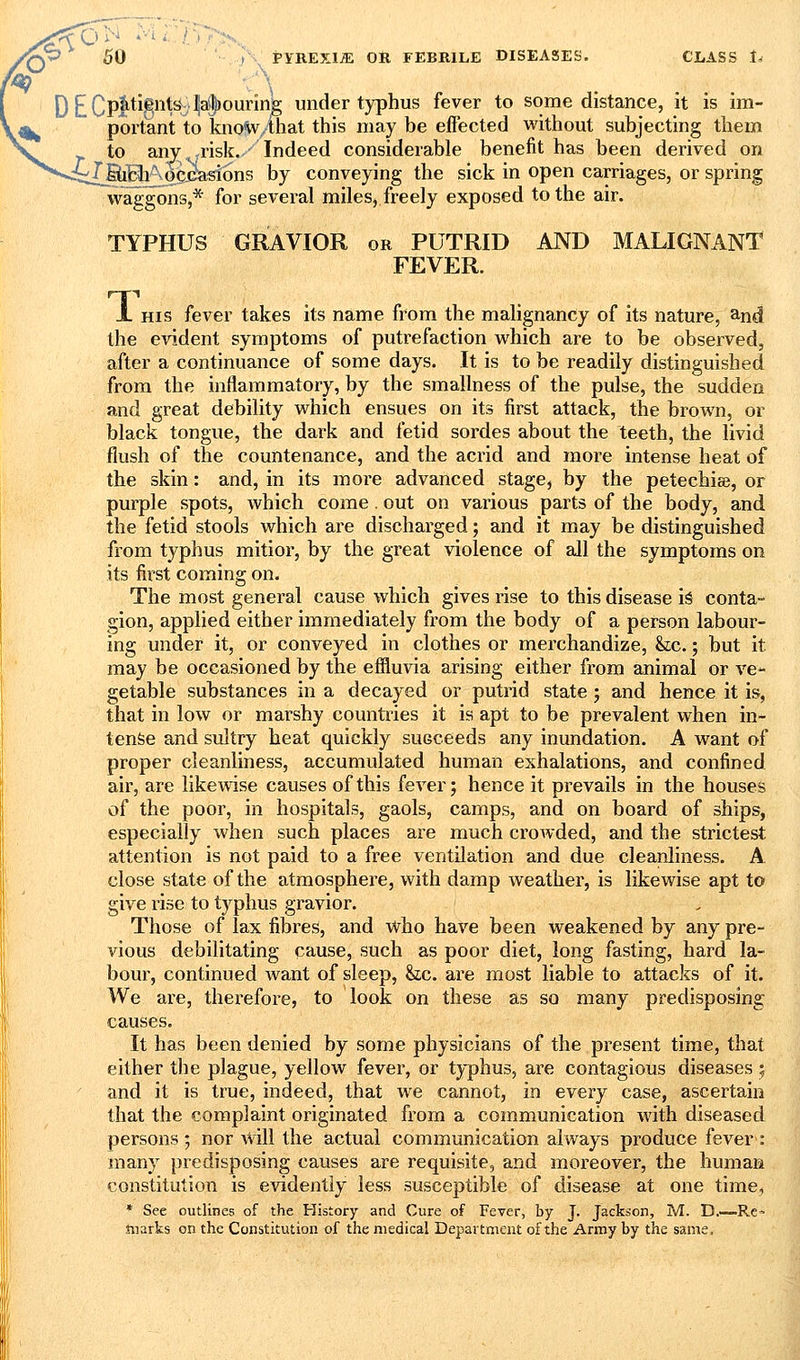 [)^Qp^tignfej|a!|)ounn& under typhus fever to some distance, it is im- portant to know-that this may be eflected without subjecting them to any ^risk.,' Indeed considerable benefit has been derived on -dy^Bh^o^ad:ons by conveying the sick in open carriages, or spring waggons,* for several miles, freely exposed to the air. TYPHUS GRAVIOR or PUTRID AND MALIGNANT FEVER. 1. HIS fever takes its name from the malignancy of its nature, and the evident symptoms of putrefaction which are to be observed, after a continuance of some days. It is to be readily distinguished from the inflammatory, by the smallness of the pulse, the sudden and great debility which ensues on its first attack, the brown, or black tongue, the dark and fetid sordes about the teeth, the livid flush of the countenance, and the acrid and more intense heat of the skin: and, in its more advanced stage, by the petechias, or purple spots, which come . out on various parts of the body, and the fetid stools which are discharged; and it may be distinguished from typhus mitior, by the great violence of all the symptoms on its first coming on. The most general cause which gives rise to this disease i^ conta-* gion, applied either immediately from the body of a person labour- ing under it, or conveyed in clothes or merchandize, &ic.; but it may be occasioned by the eflluvia arising either from animal or ve- getable substances in a decayed or putrid state j and hence it is, that in low or marshy countiies it is apt to be prevalent when in- tense and sultry heat quickly succeeds any inundation. A want of proper cleanliness, accumulated human exhalations, and confined air, are likewise causes of this fever; hence it prevails in the houses of the poor, in hospitals, gaols, camps, and on board of ships, especially when such places are much crowded, and the strictest attention is not paid to a free ventilation and due cleanliness. A close state of the atmosphere, with damp weather, is likewise apt to give rise to typhus gravior. Those of lax fibres, and who have been weakened by any pre- vious debilitating cause, such as poor diet, long fasting, hard la- bour, continued want of sleep, he. are most liable to attacks of it. We are, therefore, to look on these as so many predisposing causes. It has been denied by some physicians of the present time, that either the plague, yellow fever, or typhus, are contagious diseases; and it is true, indeed, that we cannot, in every case, ascertain that the complaint originated from a communication with diseased persons; nor will the actual communication always produce fever: many predisposing causes are requisite, and moreover, the human constitution is evidently less susceptible of disease at one time, * See outlines of the History and Cure of Fever, by J. Jackson, M. D.—Re« marks on the Constitution of the medical Department of the Army by the same.