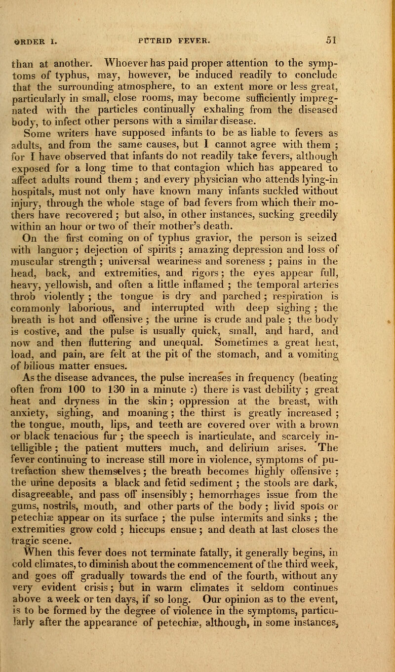 than at another. Whoever has paid proper attention to the symp- toms of typhus, may, however, be induced readily to conclude that the surrounding atmosphere, to an extent more or less great, particularly in small, close rooms, may become sufficiently impreg- nated with the particles continually exhaling from the diseased body, to infect other persons with a similar disease. Some writers have supposed infants to be as liable to fevers as adults, and from the same causes, but I cannot agree with them ; for I have observed that infants do not readily take fevers, although exposed for a long time to that contagion which has appeared to affect adults round them ; and every physician who attends lying-in hospitals, must not only have known many infants suckled without injury, through the whole stage of bad fevers from which their mo- thers have recovered ', but also, in other instances, sucking greedily within an hour or two of their mother's death. On the first coming on of typhus gravior, the person is seized with languor; dejection of spirits ; amazing depression and loss of muscular strength ; universal weariness and soreness ; pains in the head, back, and extremities, and rigors; the eyes appear full, heavy, yellowish, and often a little inflamed ; the temporal arteries throb violently ; the tongue is dry and parched; respiration is commonly laborious, and interrupted with deep sighing ; the breath is hot and offensive ; the urine is crude and pale ; the body is costive, and the pulse is usually quick, small, and hard, and now and then fluttering and unequal. Sometimes a great heat, load, and pain, are felt at the pit of the stomach, and a vomiting of bilious matter ensues. As the disease advances, the pulse increases in frequency (beating often from 100 to 130 in a minute :) there is vast debility ; great heat and dr3Tiess in the skin; oppression at the breast, with anxiety, sighing, and moaning; the thirst is greatly increased ; the tongue, mouth, lips, and teeth are covered over with a brown or black tenacious fur ; the speech is inarticulate, and scarcely in- telligible ; the patient mutters much, and delirium arises. The fever continuing to increase still more in violence, symptoms of pu- trefaction shew themselves; the breath becomes highly offensive ; the urine deposits a black and fetid sediment ; the stools are dark, disagreeable, and pass off insensibly; hemorrhages issue from the gums, nostrils, mouth, and other parts of the body; livid spots or petechiae appear on its surface ; the pulse intermits and sinks ; the extremities grow cold ; hiccups ensue; and death at last closes the tragic scene. When this fever does not terminate fatally, it generally begins, in cold climates, to diminish about the commencement of the third week, and goes off gradually towards the end of the fourth, without any very evident crisis; but in warm climates it seldom continues above a week or ten days, if so long. Our opinion as to the event, is to be formed by the degree of violence in the symptoms, particu- larly after the appearance of petechiae, although, in some instances,