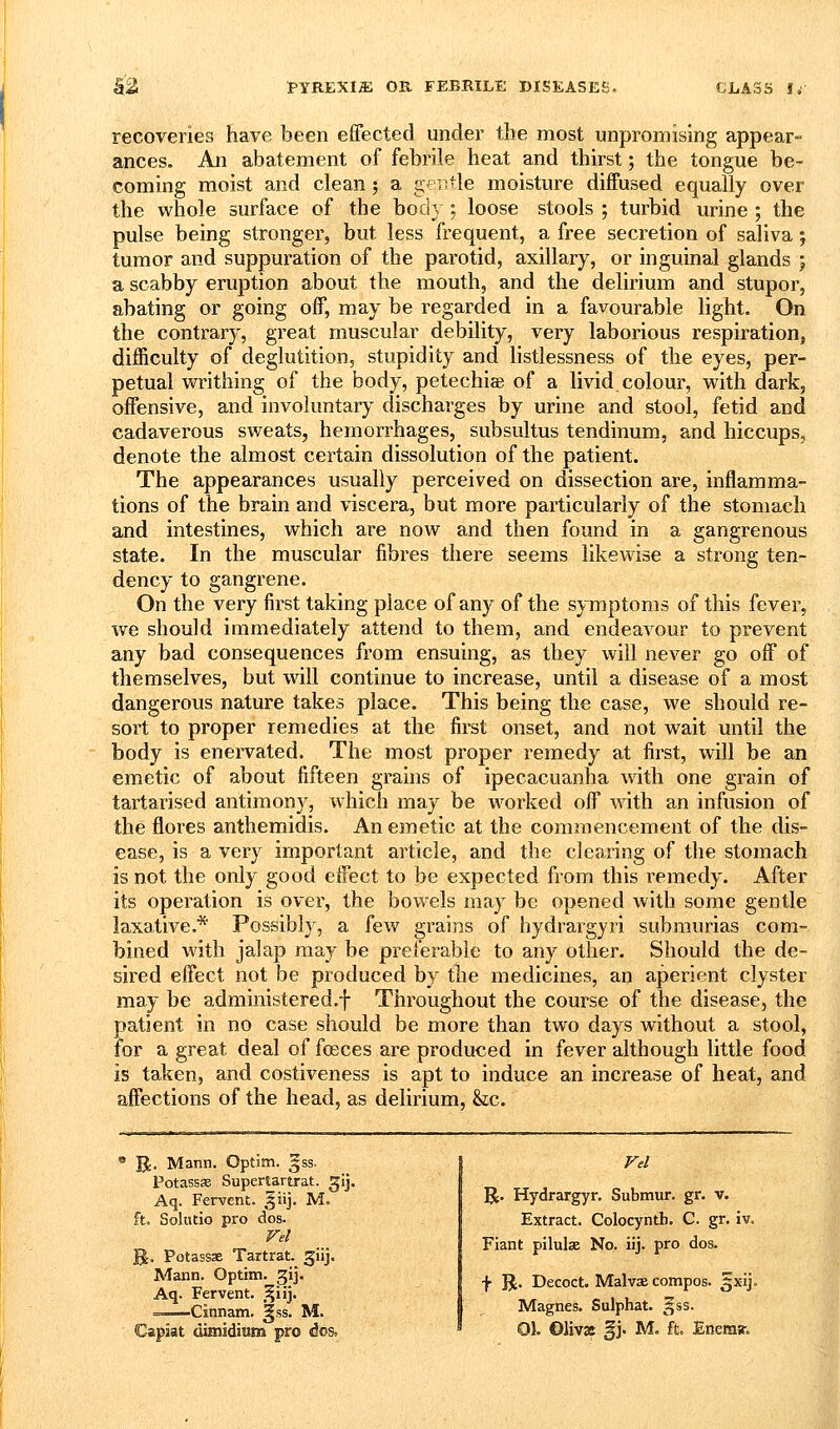 recoveries have been effected under the most unpromising appear- An abatement of febrile heat and thirst; the tongue be- ances. coming moist and clean; a gentle moisture diffused equally over the whole surface of the body; loose stools ; turbid urine ; the pulse being stronger, but less frequent, a free secretion of saliva ; tumor and suppuration of the parotid, axillary, or inguinal glands ; a scabby eruption about the mouth, and the delirium and stupor, abating or going off, may be regarded in a favourable light. On the contrary, great muscular debility, very laborious respiration, difficulty of deglutition, stupidity and listlessness of the eyes, per- petual writhing of the body, petechias of a livid.colour, with dark, offensive, and involuntary discharges by urine and stool, fetid and cadaverous sweats, hemorrhages, subsultus tendinum, and hiccups, denote the almost certain dissolution of the patient. The appearances usually perceived on dissection are, inflamma- tions of the brain and viscera, but more particularly of the stomach and intestines, which are now and then found in a gangrenous state. In the muscular fibres there seems likewise a strong ten- dency to gangrene. On the very first taking place of any of the symptoms of this fever, we should immediately attend to them, and endeavour to prevent any bad consequences from ensuing, as they will never go off of themselves, but will continue to increase, until a disease of a most dangerous nature takes place. This being the case, we should re- sort to proper remedies at the first onset, and not wait until the body is enervated. The most proper remedy at first, will be an emetic of about fifteen grains of ipecacuanha with one grain of tartarised antimony, which may be worked off with an infusion of the flores anthemidis. An emetic at the commencement of the dis- ease, is a very important article, and the clearing of the stomach is not the only good effect to be expected from this remedy. After its operation is over, the bowels may be opened with some gentle laxative.* Possibly, a few grains of hydrargyri subraurias com- bined with jalap ma}^ be preferable to any other. Should the de- sired effect not be produced by the medicines, an aperient clyster may be administered.f Throughout the course of the disease, the patient in no case should be more than two days without a stool, for a great deal of foeces are produced in fever although little food is taken, and costiveness is apt to induce an increase of heat, and affections of the head, as delirium, &;c. B:. Mann, Optim. gss. Potassse Supertartrat. ^ij. Aq. Fervent. §iij. M. ft. Solutio pro dos. Vel %. Potassae Tartrat. giij. Mann. Optim. gij. Aq. Fervent. ,^iij. ■ Cinnam. ^ss. M. Capiat dimidium pro dos. Vel R. Hydrargyr. Submur. gr. v. Extract. Colocyntb. C. gr. iv. Fiant pilulx No. iij. pro dos. f U. Decoct. MalvcB compos. 5x1]. Magnes. Sulphat. gss. 01. Olivae §j. M. ft. Enema-.
