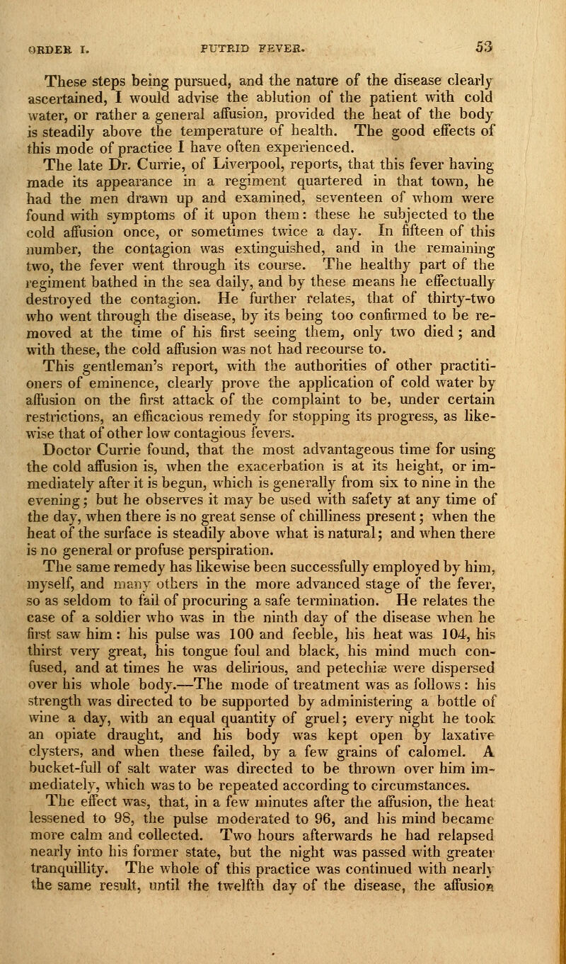 These steps being pursued, and the nature of the disease clearly ascertained, I would advise the ablution of the patient with cold water, or rather a general affusion, provided the heat of the body is steadily above the temperature of health. The good effects of this mode of practice I have often experienced. The late Dr. Currie, of Livei-pool, reports, that this fever having made its appearance in a regiment quartered in that town, he had the men drawn up and examined, seventeen of whom were found mth symptoms of it upon them: these he subjected to the cold affusion once, or sometimes twice a day. In fifteen of this number, the contagion was extinguished, and in the remaining two, the fever went through its course. The healthy part of the regiment bathed in the sea daily, and by these means he effectually destroyed the contagion. He further relates, that of thirty-two who went through the disease, by its being too confirmed to be re- moved at the time of his first seeing them, only two died; and with these, the cold affusion was not had recourse to. This gentleman's report, with the authorities of other practiti- oners of eminence, clearly prove the application of cold water by affusion on the first attack of the complaint to be, imder certain restrictions, an efficacious remedy for stopping its progress, as like- wise that of other low contagious fevers. Doctor Currie found, that the most advantageous time for using the cold affusion is, when the exacerbation is at its height, or im- mediately after it is begun, which is generally from six to nine in the evening; but he observes it may be used with safety at any time of the day, when there is no great sense of chilliness present; when the heat of the surface is steadily above what is natural; and when there is no general or profuse perspiration. The same remedy has likewise been successfully employed by him, myself, and many others in the more advanced stage of the fever, so as seldom to fail of procuring a safe termination. He relates the case of a soldier who was in the ninth day of the disease when he first saw him : his pulse was 100 and feeble, his heat was 104, his thirst very great, his tongue foul and black, his mind much con- fused, and at times he was delirious, and petechia were dispersed over his whole body.—The mode of treatment was as follows : his strength was directed to be supported by administering a bottle of wine a day, with an equal quantity of gruel; every night he took an opiate draught, and his body was kept open by laxative clysters, and when these failed, by a few grains of calomel. A bucket-full of salt water was directed to be thrown over him im- mediately, which was to be repeated according to circumstances. The effect was, that, in a few minutes after the affusion, the heat lessened to 98, the pulse moderated to 96, and his mind became more calm and collected. Two hours afterwards he had relapsed nearly into his former state, but the night was passed with greater tranquillity. The whole of this practice was continued with nearh the same result, until the twelfth day of the disease, the affusion