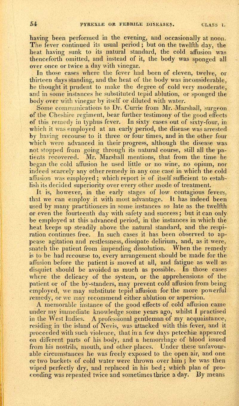 having been performed in the evening, and occasionally at noon. The fever continued its usual period; but on the twelfth day, the heat having sunk to its natural standard, the cold affusion was thenceforth omitted, and instead of it, the body was sponged all over once or twice a day with vinegar. In those cases where the fever had been of eleven, twelve, or thirteen days standing, and the heat of the body was inconsiderable, he thought it prudent to make the degree of cold very moderate, and in some instances he substituted tepid ablution, or sponged the body over Avitli vinegar by itself or diluted with water. Some commimications to Dr. Currie from Mr. Marshall, surgeon of the Cheshire regiment, bear further testimony of the good effects of this remedy in typhus fever. In sixty cases out of sixty-four, in which it was employed at an early period, the disease was arrested by having recourse to it three or four times, and in the other four 'which were advanced in their progress, although the disease was not stopped from going through its natural course, still all the pa- tients recovered. Mr. Marshall mentions, that from the time he began the cold affusion he used little or no wine, no opium, nor indeed scarcely any other remedy in any one case in which the cold affusion was employed ; which report is of itself sufficient to estab- lish its decided superiority over every other mode of treatment. It is, however, in the early stages of low contagious fevers, tha.t we can employ it with most advantage. It has indeed been used by many practitioners in some instances so late as the twelfth or even the fourteenth day with safety and success; but it can only be employed at this advanced period, in the instances in which the heat keeps up steadily above the natural standard, and the respi- ration continues free. In such cases it has been observed to ap- pease agitation and restlessness, dissipate delirium, and, as it were, snatch the patient from impending dissolution. When the remedy is to be had recourse to, every arrangement should be made for the affusion before the patient is moved at all, and fatigue as well as disquiet should be avoided as much as possible. In those cases where the delicacy of the system, or the apprehensions of the patient or of the by-standers, may prevent cold affusion from being employed, we may substitute tepid affusion for the more powei-ful remedy, or we may recommend either ablution or aspersion. A memorable instance of the good effects of cold affusion came under my immediate knowledge some years ago, whilst I practised in the West Indies. A professional gentleman of my acquaintance, residing in the island of Nevis, was attacked with this fever, and it proceeded with such violence, that in a few days petechice appeared on different parts of his body, and a hemorrhage of blood issued from his nostrils, mouth, and other places. Under these unfavour- able circumstances he was freely exposed to the open air, and one or two buckets of cold water were thrown over him ; he was then \Aaped perfectly dry, and replaced in his bed; which plan of pro- ceeding was repeated twice and sometimes thrice a day. By means