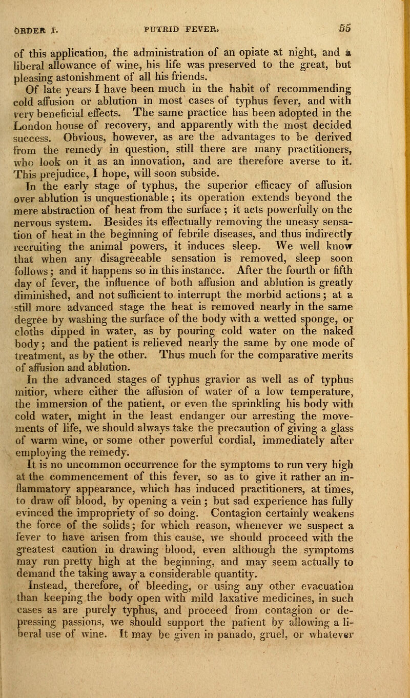 of this application, the administration of an opiate at night, and a liberal allowance of wine, his life was preserved to the great, but pleasing astonishment of all his friends. Of late years I have been much in the habit of recommending cold affusion or ablution in most cases of typhus fever, and with very beneficial effects. The same practice has been adopted in the London house of recovery, and apparently with the most decided success. Obvious, however, as are the advantages to be derived from the remedy in question, still there are many practitioners, who look on it as an innovation, and are therefore averse to it. This prejudice, I hope, will soon subside. In the early stage of typhus, the superior efficacy of affusion over ablution is unquestionable; its operation extends beyond the mere abstraction of heat from the surface ; it acts powerfully on the nervous system. Besides its effectually removing the uneasy sensa- tion of heat in the beginning of febrile diseases, and thus indirectly recruiting the animal powers, it induces sleep. We well know that when any disagreeable sensation is removed, sleep soon follows; and it happens so in this instance. After the fourth or fifth day of fever, the influence of both affusion and ablution is greatly diminished, and not sufficient to interrupt the morbid actions; at a still more advanced stage the heat is removed nearly in the same degree by washing the surface of the body with a wetted sponge, or cloths dipped in water, as by pouring cold water on the naked body; and the patient is relieved nearly the same by one mode of treatment, as by the other. Thus much for the comparative merits of affusion and ablution. In the advanced stages of typhus gravior as well as of typhus mitior, where either the affusion of water of a low temperature, the immersion of the patient, or even the sprinkling his body with cold water, might in the least endanger our arresting the move- ments of life, we should always take the precaution of giving a glass of warm wine, or some other powerful cordial, immediately after employing the remedy. It is no uncommon occurrence for the symptoms to run very high at the commencement of this fever, so as to give it rather an in- flammatory appearance, which has induced practitioners, at times, to draw off blood, by opening a vein; but sad experience has fully evinced the impropriety of so doing. Contagion certainly weakens the force of the solids; for which reason, whenever we suspect a fever to have arisen from this cause, we should proceed with the greatest caution in drawing blood, even although the symptoms may run pretty high at the beginning, and may seem actually to demand the taking away a considerable quantity. Instead, therefore, of bleeding, or using any other evacuation than keeping the body open with mild laxative medicines, in such cases as are purely typhus, and proceed from contagion or de- pressing passions, we should support the patient by allowing a li- beral use of wine. It may be given in panado, gruel, or whatever