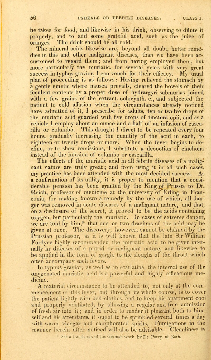 he lakes for food, and likewise in his drink, observing to dilute it properly, and to add some grateful acid, such as the juice of oranges. The drink should be all cold. The mineral acids likewise are, beyond all doubt, better reme- dies in this and other malignant diseases, than we have been ac- customed to regard them; and from having employed them, but more particularly the muriatic, for several years with very great success in typhus gravior, 1 can vouch for their efficacy. My usual plan of proceeding is as follows: Having relieved the stomach by a gentle emetic where nausea prevails, cleared the bowels of their feculent contents by a proper dose of hydrargyri submurias joined with a few grains of the extract, colocynth. c, and subjected the patient to cold affusion when the circumstances already noticed have admitted of it, I prescribe for adults, ten or twelve drops of the muriatic acid guarded with five drops of tinctura opii, and as a vehicle I employ about an ounce and a half of an infusion of casca- rilla or columbo. This draught I direct to be repeated every four hours, gradually increasing the quantity of the acid in each, to eighteen or twenty drops or more. When the fever begins to de- cline, or to shew remissions, I substitute a decoction of cinchona instead of the infusion of columbo or cascarilla. The effects of the muriatic acid in all febrile diseases of a malig- nant nature are truly great; and from using it in all such cases, my practice has been attended with the most decided success. As a confirmation of its utility, it is proper to mention that a consi- derable pension has been granted by the King .qf^Prussia to Dr. Reich, professor of medicine at the university oiErling in Fran- conia, for making known a remedy by the use of which, all dan- ger was removed in acute diseases of a malignant nature, and that, on a disclosure of the secret, it proved to be the acids containing oxygen, but pailicularly the muriatic. In cases of extreme danger, we are told by him,* that one or tv/o drachms of the acid may be given at once. The discovery, however, cannot be claimed by the Prussian professor, as it is v/ell known that the late Sir William Fordyce highly recommended tii6 muriatic acid to be given inter- nally in diseases of a putrid or malignant nature, and likewise to be applied in the form of gargle to the sloughs of the throat which often accompany such fevers. In typhus gravior, as vvell as in scarlatina, the internal use of the oxygenated muriatic acid is a powerful and highly efficacious me- dicine. A material circumstance to be attended to, not only at the com- mencement of this fever, but through its whole course, is to cover the patient lightly with bed-clothes, and to keep his apartment cool and properly ventilated, by allowing a regular and free admission of fresh air into it; and in order to render it pleasant both to him- self and his attendants, it ought to be sprinkled several times a day with warm vinegar and camphorated spirits. Fumigations in the manner herein after noticed will also be advisable. Cleanliness in * See a translation of his GeraiKt: work, by Dr. Parry, of Bath.