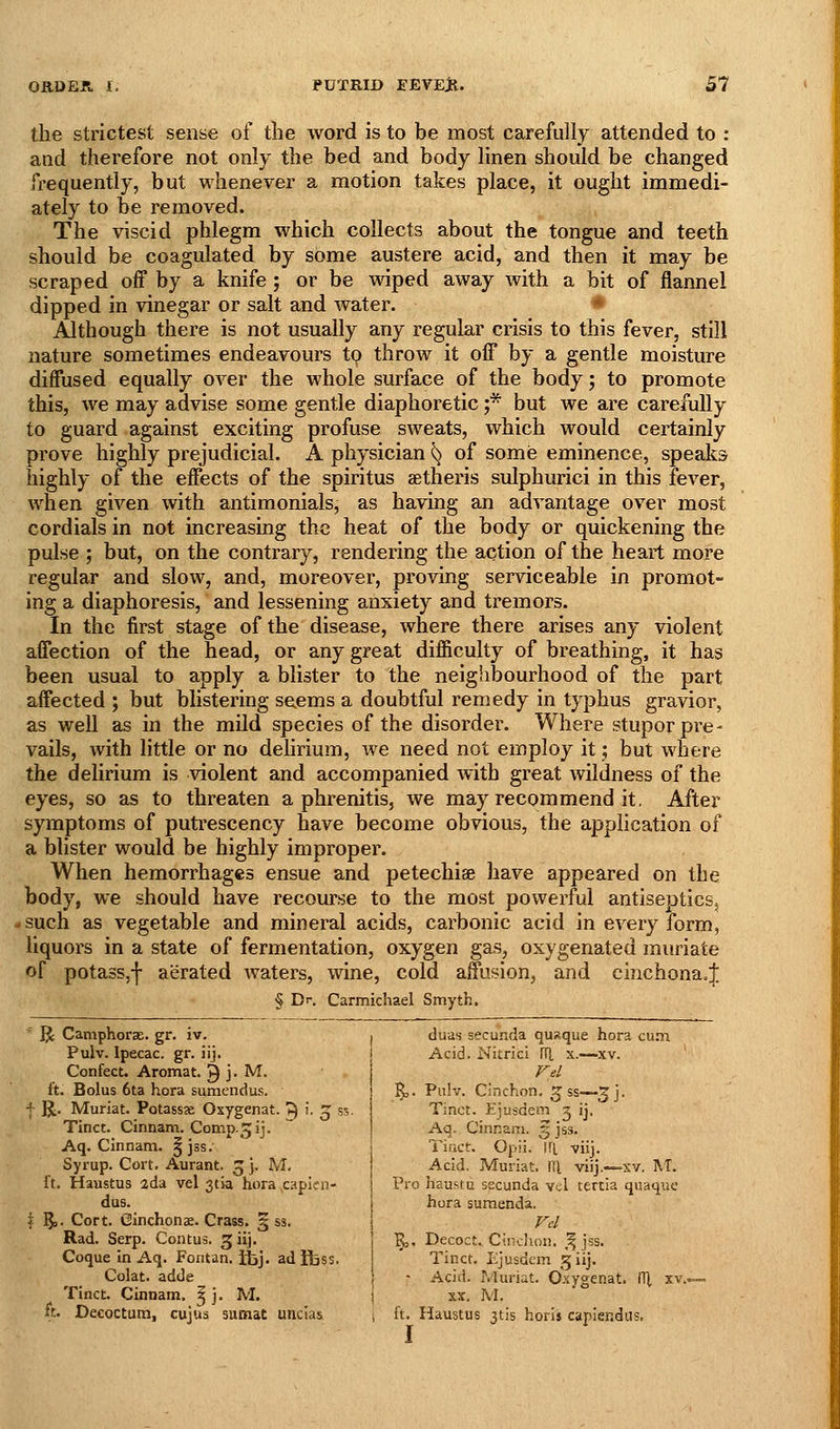the strictest sense of tlie Avord is to be most carefully attended to : and therefore not only the bed and body linen should be changed frequently, but whenever a motion takes place, it ought immedi- ately to be removed. The viscid phlegm which collects about the tongue and teeth should be coagulated by some austere acid, and then it may be scraped off by a knife; or be wiped away with a bit of flannel dipped in vinegar or salt and water. ♦ Although there is not usually any regular crisis to this fever, still nature sometimes endeavours to throw it off by a gentle moisture diffused equally over the whole surface of the body; to promote this, we may advise some gentle diaphoretic ;* but we are carefully to guard against exciting profuse sweats, which would certainly prove highly prejudicial. A physician ^ of some eminence, speaks highly of the effects of the spiritus aetheris sulphurici in this fever, when given with antimonials, as having an advantage over most cordials in not increasing the heat of the body or quickening the pulse ; but, on the contrary, rendering the action of the heart more regular and slow, and, moreover, proving serviceable in promot- ing a diaphoresis, and lessening anxiety and tremors. In the first stage of the disease, where there arises any violent affection of the head, or any great difficulty of breathing, it has been usual to apply a blister to the neighbourhood of the part affected ; but blistering se.ems a doubtful remedy in typhus gravior, as well as in the mild species of the disorder. Where stupor pre- vails, with little or no delirium, we need not employ it; but where the delirium is violent and accompanied with great wildness of the eyes, so as to threaten a phrenitis, we may recommend it. After symptoms of putrescency have become obvious, the application of a blister would be highly improper. When hemorrhages ensue and petechise have appeared on the body, we should have recourse to the most powerful antiseptics, (fsuch as vegetable and mineral acids, carbonic acid in every form, liquors in a state of fermentation, oxygen gas, oxygenated muriate of potasSjf aerated waters, wine, cold affusion, and chichona.;]; § Br. Carmichael Smyth. ^ ]J Camphorse. gr. iv. I duas secunda qusque hora cum Pulv. Ipecac, gr. iij Confect. Aromat. ^ j. M. ft. Bolus 6ta hora sumendus. f R. Muriat. Potassae Oxygenat. ^ '■ q s Tincc. Cinnam. Comp.^ij. Aq. Cinnam. ^jss. Syrup. Cort. Aurant. 3 j. M, ft. Haustus 2da vel 3tia hora ,capien- dus. I J5>. Cort. Ginchonae. Crass. § ss. Rad. Serp. Contus. 3 iij. Coque in Aq. Fontan. iijj. adibss. Colat. adde Acid. Nitrici lU x.—xv. %,. Pulv. Cinchon. 5 ss—3j. Tinct. Ejusdem g ij- Aq. Cinnam. 3 jss. Tifict. Opii. IfL viij. Acid. Muriat. m viij.—xv. M. Pro haustu secunda vel tertia qiiaque hora sumenda. ^. Decoct. Cinchon. ,^ jss. Tinct. Ejusdem 5 iij. Acid. Muriat. Oxygenat. (1^ xv.. Tinct. Cinnam, ^ j. M. \ xx. M. it. Decoctum, cujus sumat uncias ; ft. Haustus jtis horis caplendus, I