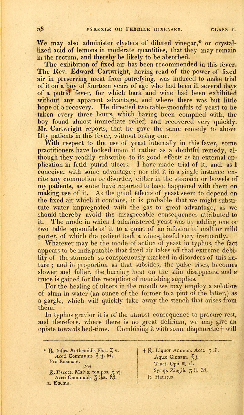 We may also administer clysters of diluted vinegar,* or crystal- lized acid of lemons in moderate quantities, that they may remain in the rectum, and thereby be likely to be absorbed. The exhibition of fixed air has been recommended in this fever.^ The Rev. Edward Cartwright, having read of the power of fixed air in preserving meat from putrefying, Avas induced to make trial of it on a boy of fourteen years of age who had been ill several days of a putrid fever, for which bark and wine had been exhibited without any apparent advantage, and where there was but little hope of a recovery. He directed two table-spoonfuls of yeast to be taken every three hours, which having been complied with, the boy found almost immediate relief, and recovered very quickly. Mr. Cartwright reports, that he gave the same remedy to above fifty patients in this fever, without losing one. With respect to the use of yeast internally in this fever, some practitioners have looked upon it rather as a doubtful remedy, al- though they readily subscribe to its good eifects as an external ap- plication in fetid putrid ulcers. I have made trial of it, and, as I conceive, with some advantage; nor did it in a single instance ex- cite any commotion or disorder, either in the stomach or bowels of my patients, as some have reported to have happened with them on making use of it. As the good effects of yeast seem to depend on the fixed air which it contains, it is probable that we might substi- tute water impregnated with the gas to great advantage, as we should thereby avoid the disagreeable consequences attributed to it. The mode in which I administered yeast was by adding one or two table spoonfuls of it to a quart of an infusion of malt or mild porter, of which the patient took a wine-giassful very frequently. Whatever may be the mode of action of yeast in typhus, the fact appears to be indisputable that fixed air takes off that extreme debi- lity of the stomach so conspicuously marked in disorders of this na- ture 5 and in proportion as that subsides, the pulse rises, becomes slower and fuller, the burning heat on the skin disappears, and a truce is gained for the reception of nourishing supplies. For the healing of ulcers in the mouth we may employ a solution of alum in water (an ounce of the former to a pint of the latter,) as a gargle, which will' quickly take away the stench that arises from them. In typhus gravior it is of the utmost consequence to procure rest, and therefore, where there is no great delirium, we may give an opiate towards bed-time. Combining it with some diaphoretic f will * R. Infus. Anthemidis Flor. 5 v. j f R* Liquor Amnion. Acet. 3 iij Aceti Communis § ij, M. ! Aqua Cinnam. f j. Pro Enemate. rj,-^^^ O ji ^ ^^^ %. Decoct. Malvje compos. 3 vj. Syrup. Zmgib. 3 ij. M. Aceti Communis 3 ijss. ftiJ. 1 ft. Haustus. ft, Enema. f