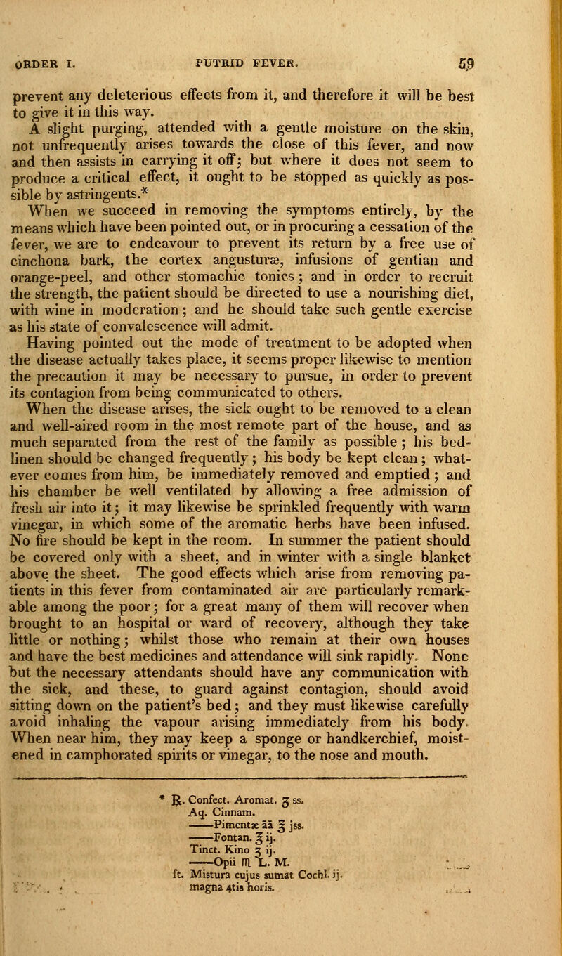 prevent any deleterious effects from it, and therefore it will be best to give it in this way. A slight purging, attended with a gentle moisture on the skin, not unfrequently arises towards the close of this fever, and now and then assists in carrying it off; but where it does not seem to produce a critical effect, it ought to be stopped as quickly as pos- sible by astringents.* When we succeed in removing the symptoms entirely, by the means which have been pointed out, or in procuring a cessation of the fever, we are to endeavour to prevent its return by a free use of cinchona bark, the cortex angusturse, infusions of gentian and orange-peel, and other stomachic tonics ; and in order to recruit the strength, the patient should be directed to use a nourishing diet, with wine in moderation; and he should take such gentle exercise as his state of convalescence will admit. Having pointed out the mode of treatment to be adopted when the disease actually takes place, it seems proper likewise to mention the precaution it may be necessary to pursue, in order to prevent its contagion from being communicated to others. When the disease arises, the sick ought to be removed to a clean and well-aired room in the most remote part of the house, and as much separated from the rest of the family as possible ; his bed- linen should be changed frequently; his body be kept clean; what- ever comes from him, be immediately removed and emptied ; and his chamber be well ventilated by allowing a free admission of fresh air into it; it may likewise be sprinkled frequently with warm vinegar, in which some of the aromatic herbs have been infused. No fire should be kept in the room. In summer the patient should be covered only with a sheet, and in winter with a single blanket above the sheet. The good effects which arise from removing pa- tients in this fever from contaminated air are particularly remark- able among the poor; for a great many of them will recover when brought to an hospital or ward of recovery, although they take little or nothing 5 w^hilst those who remain at their own houses and have the best medicines and attendance will sink rapidly. None but the necessary attendants should have any communication with the sick, and these, to guard against contagion, should avoid sitting down on the patient's bed; and they must likewise carefully avoid inhaling the vapour arising immediately from his body. When near him, they may keep a sponge or handkerchief, moist- ened in camphorated spirits or vinegar, to the nose and mouth. 5(. Confect. Aromat. 3 ss. Aq. Cinnam. Pimentse aa ^ jss. Fontan. ^ ij. Tinct. Kino 3 ij. —--Opii m. L. M. ft. Mistura cujus sumat Cochl. ij. magna 4tis horis.