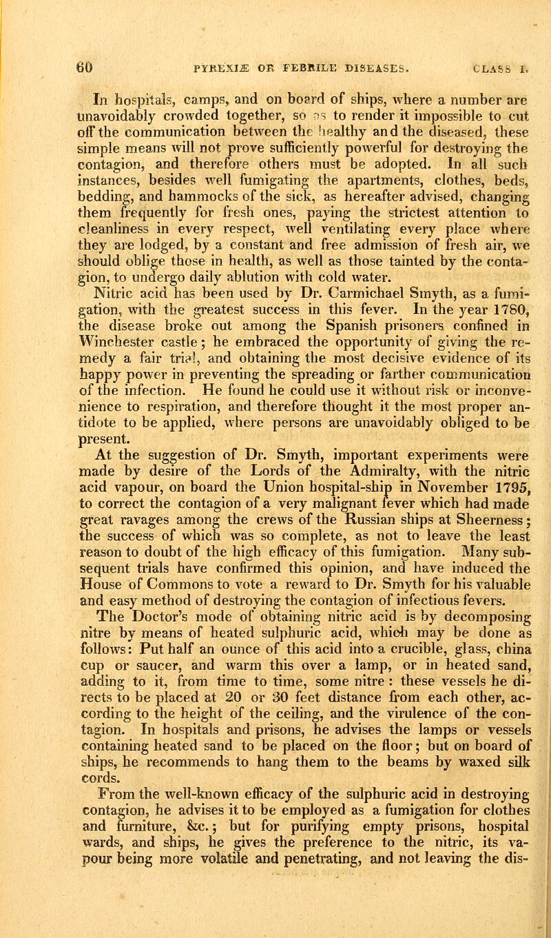 In hospitals, camps, and on board of ships, where a number are unavoidably crowded together, so ^s to render it impossible to cut off the communication between the liealthy and the diseased, these simple means will not prove sufficiently powerful for destroying the contagion, and therefore others must be adopted. In all such instances, besides well fumigating the apartments, clothes, beds, bedding, and hammocks of the sick, as hereafter advised, changing them frequently for fresh ones, paying the strictest attention to cleanliness in every respect, well ventilating every place where they are lodged, by a constant and free admission of fresh air, we should oblige those in health, as well as those tainted by the conta- gion, to undergo daily ablution with cold water. Nitric acid has been used by Dr. Carmichael Smyth, as a fumi- gation, with the greatest success in this fever. In the year 1780, the disease broke out among the Spanish prisoners confined in Winchester castle; he embraced the opportunity of giving the re- medy a fair trial, and obtaining the most decisive evidence of its happy power in preventing the spreading or farther communication of the infection. He found he could use it without risk or inconve- nience to respiration, and therefore thought it the most proper an- tidote to be applied, where persons are unavoidably obliged to be present. At the suggestion of Dr. Smyth, important experiments were made by desire of the Lords of the Admiralty, with the nitric acid vapour, on board the Union hospital-ship in November 1795, to correct the contagion of a very malignant fever which had made great ravages among the crews of the Russian ships at Sheerness; the success of which was so complete, as not to leave the least reason to doubt of the high efficacy of this fumigation. Many sub- sequent trials have confirmed this opinion, and have induced the House of Commons to vote a reward to Dr. Smyth for his valuable and easy method of destroying the contagion of infectious fevers. The Doctor's mode of obtaining nitric acid is by decomposing nitre by means of heated sulphuric acid, whidi may be done as follows: Put half an ounce of this acid into a crucible, glass, china cup or saucer, and warm this over a lamp, or in heated sand, adding to it, from time to time, some nitre : these vessels he di- rects to be placed at 20 or 30 feet distance from each other, ac- cording to the height of the ceiling, and the virulence of the con- tagion. In hospitals and prisons, he advises the lamps or vessels containing heated sand to be placed on the floor; but on board of ships, he recommends to hang them to the beams by waxed silk cords. From the well-known efficacy of the sulphuric acid in destroying- contagion, he advises it to be employed as a fumigation for clothes and furniture, &c.; but for purifying empty prisons, hospital wards, and ships, he gives the preference to the nitric, its va- pour being more volatile and penetrating, and not leaving the dis-