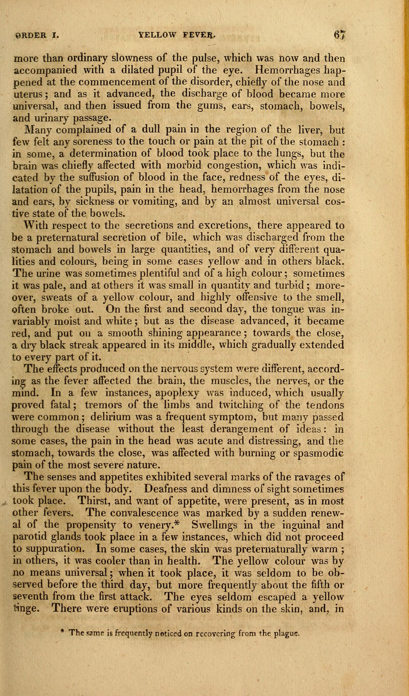 more than ordinary slowness of the pulse, which was now and then accompanied with a dilated pupil of the eye. Hemorrhages hap- pened at the commencement of the disorder, chiefly of the nose and uterus; and as it advanced, the discharge of blood became more universal, and then issued from the gums, ears, stomach, bowels, and urinary passage. Many complained of a dull pain in the region of the liverj but few felt any soreness to the touch or pain at the pit of the stomach : in some, a determination of blood took place to the lungs, but the brain was chiefly affected with morbid congestion, which was indi- cated by the suffusion of blood in the face, redness of the eyes, di- latation of the pupils, pain in the head, hemorrhages from the nose and ears, by sickness or vomiting, and by an almost universal cos- tive state of the bowels. With respect to the secretions and excretions, there appeared to be a preternatural secretion of bile, which was discharged from the stomach and bowels in large quantities, and of very different qua- lities and colours, being in some cases yellow and in othei-s black. The urine was sometimes plentiful and of a high colour; sometimes it was pale, and at others it was small in quantity and tuibid; more- over, sweats of a yellow colour, and highly offensive to the smell, often broke out. On the first and second day, the tongue was in- variably moist and white; but as the disease advanced, it became red, and put on a smooth shining appearance; towards the close, a diy black streak appeared in its middle, which gradually extended to every part of it. The effects produced on the nervous system v/ere different, accord- ing as the fever affected the brain, the muscles, the nei'ves, or the mind. In a few instances, apoplexy was induced, which usually proved fatal; tremors of the limbs and twitching of the tendons were common; delirium was a frequent symptom, but many passed through the disease without the least derangement of ideas: in some cases, the pain in the head was acute and distressing, and the stomach, towards the close, was affected with burning or spasmodic pain of the most severe nature. The senses and appetites exhibited several marks of the ravages of this fever upon the body. Deafness and dimness of sight sometimes ^ took place. Thirst, and want of appetite, were present, as in most other fevers. The convalescence was marked by a sudden renew- al of the propensity to venery.* Swellmgs in the inguinal and parotid glands took place in a few instances, which did not proceed to suppuration. In some cases, the skin was preternaturally warm ; in others, it was cooler than in health. The yellow colour was by no means universal; when it took place, it was seldom to be ob- sei'ved before the third day, but more frequently about the fifth or seventh from the first attack. The eyes seldom escaped a yellow tinge. There were eruptions of various kinds on the skin, and, in * The same is frequently neticed on recovering from the plague.