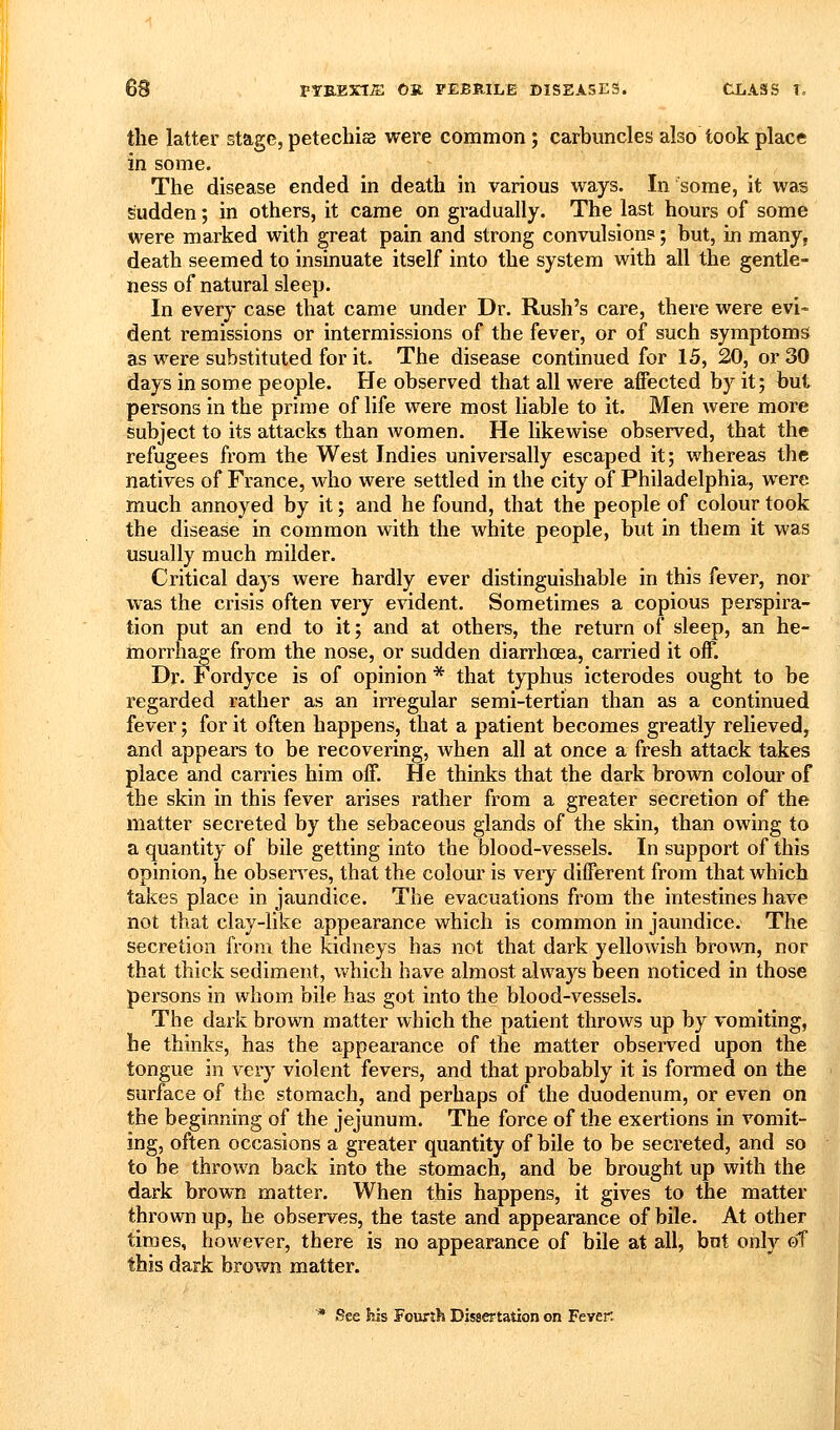 the latter stage, petechias were common; carbuncles also took place in some. The disease ended in death in various ways. In some, it was sudden; in others, it came on gradually. The last hours of some were marked with great pain and strong convulsion?; but, in many, death seemed to insinuate itself into the system with all the gentle- ness of natural sleep. In every case that came under Dr. Rush's care, there were evi- dent remissions or intermissions of the fever, or of such symptoms as were substituted for it. The disease continued for 15, 20, or 30 days in some people. He observed that all were affected by it; but persons in the prime of life were most liable to it. Men were more subject to its attacks than women. He likewise observed, that the refugees from the West Indies universally escaped it; whereas the natives of France, who were settled in the city of Philadelphia, were much annoyed by it; and he found, that the people of colour took the disease in common with the white people, but in them it was usually much milder. Critical days were hardly ever distinguishable in this fever, nor was the crisis often very evident. Sometimes a copious perspira- tion put an end to it; and at others, the return of sleep, an he- morrhage from the nose, or sudden diarrhoea, carried it off. Dr. Fordyce is of opinion * that tj-phus icterodes ought to be regarded rather as an irregular semi-tertian than as a continued fever; for it often happens, that a patient becomes greatly relieved, and appears to be recovering, when all at once a fresh attack takes place and carries him off. He thinks that the dark brown colour of the skin in this fever arises rather from a greater secretion of the matter secreted by the sebaceous glands of the skin, than owing to a quantity of bile getting into the blood-vessels. In support of this opinion, he obserA^es, that the colour is very different from that which takes place in jaundice. The evacuations from the intestines have not that clay-like appearance which is common in jaundice. The secretion from the kidneys has not that dark yellowish brown, nor that thick sediment, vt'hich have almost always been noticed in those persons in whom bile has got into the blood-vessels. The dark brown matter which the patient throws up by vomiting, he thinks, has the appearance of the matter observed upon the tongue in very violent fevers, and that probably it is formed on the surface of the stomach, and perhaps of the duodenum, or even on the beginning of the jejunum. The force of the exertions in vomit- ing, often occasions a greater quantity of bile to be secreted, and so to be thrown back into the stomach, and be brought up with the dark brown matter. When this happens, it gives to the matter thrown up, he observes, the taste and appearance of bile. At other times, however, there is no appearance of bile at all, but only of this dark brown matter. ^ See his Fourth Dissertation on Fever.