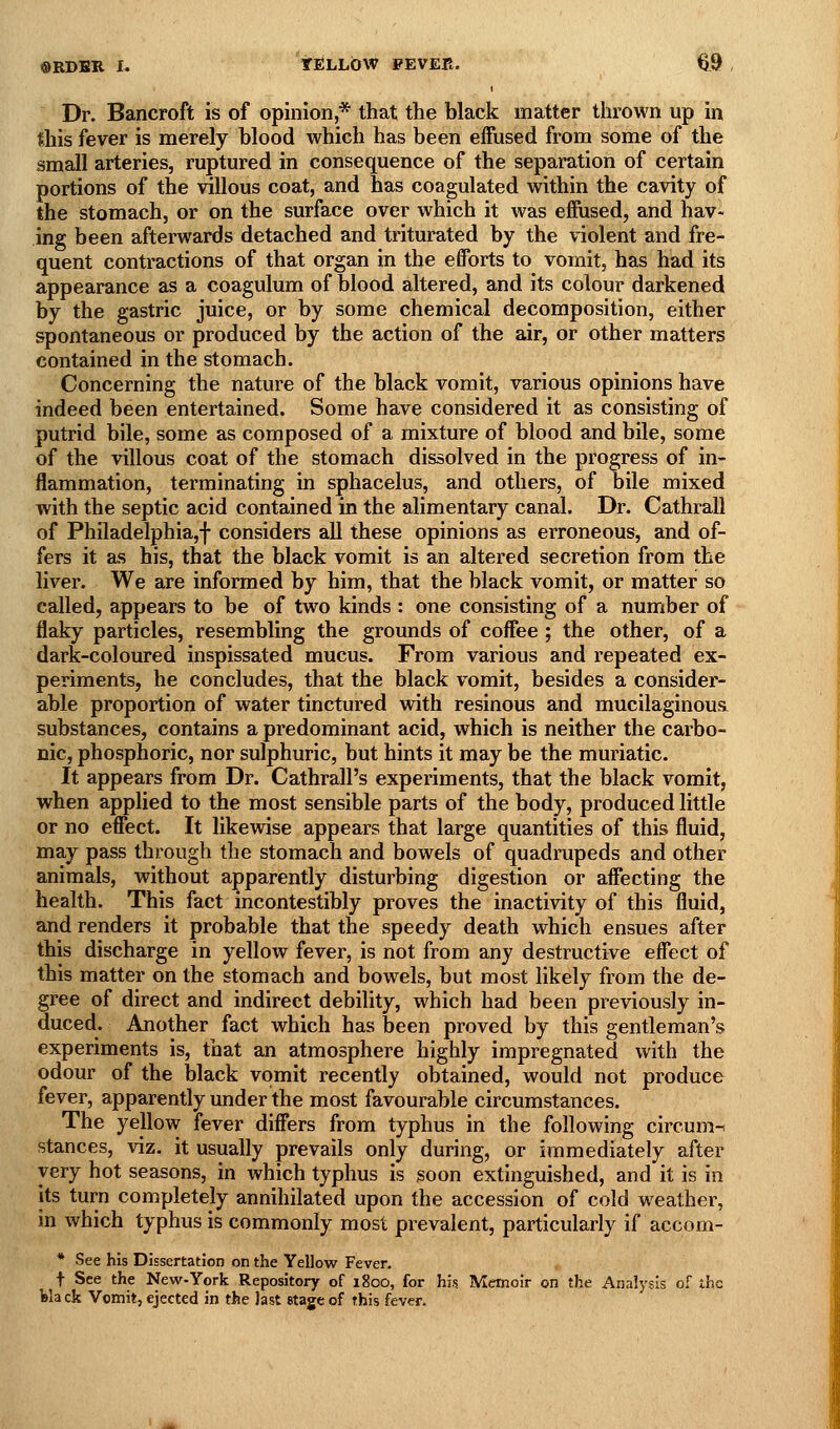 I Dr. Bancroft is of opinion * that the black matter thrown up in this fever is merely blood which has been effused from some of the small arteries, ruptured in consequence of the separation of certain portions of the villous coat, and has coagulated within the cavity of the stomach, or on the surface over which it was effused, and hav- ing been afterwards detached and triturated by the violent and fre- quent contractions of that organ in the efforts to vomit, has had its appearance as a coagulum of blood altered, and its colour darkened by the gastric juice, or by some chemical decomposition, either spontaneous or produced by the action of the air, or other matters contained in the stomach. Concerning the nature of the black vomit, various opinions have indeed been entertained. Some have considered it as consisting of putrid bile, some as composed of a mixture of blood and bile, some of the villous coat of the stomach dissolved in the progress of in- flammation, terminating in sphacelus, and others, of bile mixed with the septic acid contained in the alimentary canal. Dr. Cathrall of Philadelphia,! considers all these opinions as erroneous, and of- fers it as his, that the black vomit is an altered secretion from the liver. We are informed by him, that the black vomit, or matter so called, appears to be of two kinds : one consisting of a number of flaky particles, resembling the grounds of coffee; the other, of a dark-coloured inspissated mucus. From various and repeated ex- periments, he concludes, that the black vomit, besides a consider- able proportion of water tinctured with resinous and mucilaginous substances, contains a predominant acid, which is neither the carbo- nic, phosphoric, nor sulphuric, but hints it may be the muriatic. It appears from Dr. Cathrall's experiments, that the black vomit, when applied to the most sensible parts of the body, produced little or no effect. It likewise appears that large quantities of this fluid, may pass through the stomach and bowels of quadrupeds and other animals, without apparently disturbing digestion or affecting the health. This fact incontestibly proves the inactivity of this fluid, and renders it probable that the speedy death which ensues after this discharge in yellow fever, is not from any destructive effect of this matter on the stomach and bowels, but most likely from the de- gree of direct and indirect debility, which had been previously in- duced. Another fact which has been proved by this gentleman's experiments is, that an atmosphere highly impregnated with the odour of the black vomit recently obtained, would not produce fever, apparently under the most favourable circumstances. The yellow fever differs from typhus in the following circum-i stances, viz. it usually prevails only during, or immediately after very hot seasons, in which typhus is soon extinguished, and it is in its turn completely annihilated upon the accession of cold weather, in which typhus is commonly most prevalent, particularly if accom- * See his Dissertation on the Yellow Fever. t See the New-York Repository of 1800, for his Memoir on the Analysis of the black Vomit, ejected in the last stage of this fever.