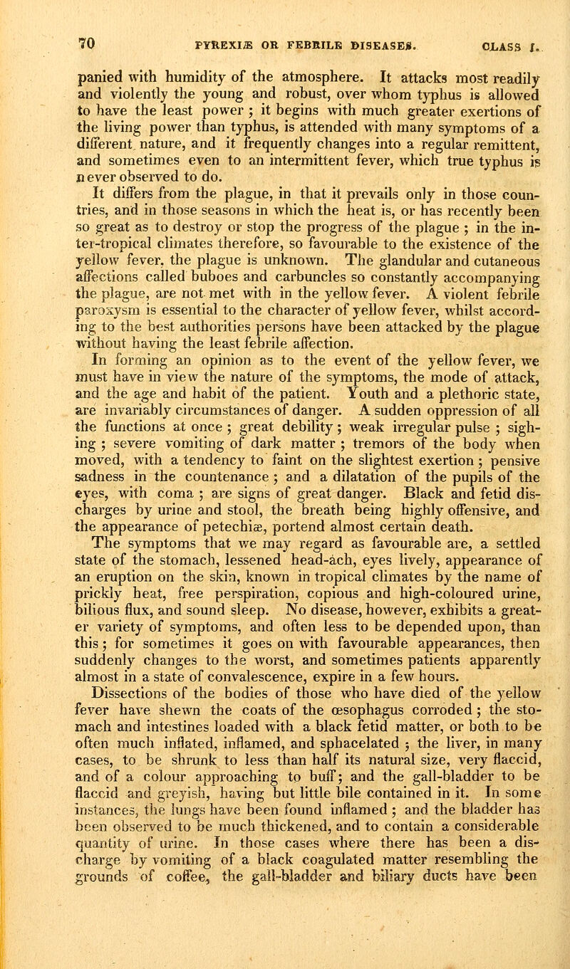 panied with humidity of the atmosphere. It attacks most readily and violently the young and robust, over whom typhus is allowed to have the least power ; it begins with much greater exertions of the living power than typhus, is attended with many symptoms of a different, nature, and it frequently changes into a regular remittent, and sometimes even to an intermittent fever, which true typhus is n ever observed to do. It differs from the plague, in that it prevails only in those coun- tries, and in those seasons in which the heat is, or has recently been so great as to destroy or stop the progress of the plague ; in the in- ter-tropical climates therefore, so favourable to the existence of the yellow fever, the plague is unknown. The glandular and cutaneous affections called buboes and carbuncles so constantly accompanying the plague, are not met with in the yellow fever. A violent febrile paroxysm is essential to the character of yellow fever, whilst accord- ing to the best authorities persons have been attacked by the plague without having the least febrile affection. In forming an opinion as to the event of the yellow fever, we must have in view the nature of the symptoms, the mode of attack, and the age and habit of the patient. Youth and a plethoric state, are invariably circumstances of danger. A sudden oppression of all the functions at once ; great debility; weak irregular pulse ; sigh- ing ; severe vomiting of dark matter ; tremors of the body when moved, with a tendency to faint on the slightest exertion; pensive sadness in the countenance ; and a dilatation of the pupils of the eyes, with coma ; are signs of great danger. Black and fetid dis- charges by urine and stool, the breath being highly offensive, and the appearance of petechiae, portend almost certain death. The symptoms that we may regard as favourable are, a settled state of the stomach, lessened head-ach, eyes lively, appearance of an eruption on the skin, known in tropical climates by the name of prickly heat, free perspiration, copious and high-coloured urine, bilious flux, and sound sleep. No disease, however, exhibits a great- er variety of symptoms, and often less to be depended upon, than this; for sometimes it goes on with favourable appearances, then suddenly changes to the worst, and sometimes patients apparently almost in a state of convalescence, expire in a few hours. Dissections of the bodies of those who have died of the yellow fever have shewn the coats of the oesophagus corroded ; the sto- mach and intestines loaded with a black fetid matter, or both to be often much inflated, inflamed, and sphacelated ; the liver, in many cases, to be shrunk to less than half its natural size, very flaccid, and of a colour approaching to buff; and the gall-bladder to be flaccid and greyish, having but little bile contained in it. In some instances, the lungs have been found inflamed ; and the blad-der has been observed to be much thickened, and to contain a considerable quantity of uriile. In those cases where there has been a dis- charge by vomiting of a black coagulated matter resembling the grounds of coffee, the gall-bladder and biliary ducts have been