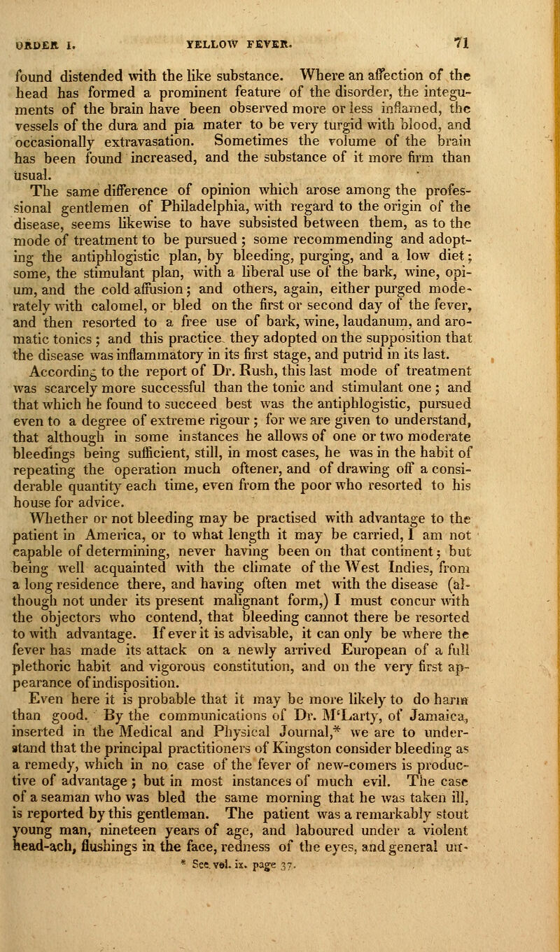 found distended with the like substance. Where an affection of the head has formed a prominent feature of the disorder, the integu- ments of the brain have been observed more or less inflamed, the vessels of the dura and pia mater to be very turgid with blood, and occasionally extravasation. Sometimes the volume of the brain has been found increased, and the substance of it more firm than usual. The same difference of opinion which arose among the profes- sional gentlemen of Philadelphia, with regard to the origin of the disease, seems Ukewise to have subsisted between them, as to the mode of treatment to be pursued ; some recommending and adopt- ing the antiphlogistic plan, by bleeding, purging, and a low diet; some, the stimulant plan, with a liberal use of the bark, wine, opi- um, and the cold affiision; and others, again, either purged mode- rately with calomel, or bled on the first or second day of the fever, and then resorted to a free use of bark, wine, laudanum, and aro- matic tonics ; and this practice, they adopted on the supposition that the disease was inflammatory in its first stage, and putrid in its last. According to the report of Dr. Rush, this last mode of treatment was scarcely more successful than the tonic and stimulant one ; and that which he found to succeed best was the antiphlogistic, pursued even to a degree of extreme rigour; for we are given to understand, that although in some instances he allows of one or two moderate bleedings being sufficient, still, in most cases, he was in the habit of repeating the operation much oftener, and of drawing off a consi- derable quantity each time, even from the poor who resorted to his house for advice. Whether or not bleeding may be practised with advantage to the patient in America, or to what length it may be carried, I am not capable of determining, never having been on that continent; but being well acquainted with the climate of the West Indies, from a long residence there, and having often met with the disease (al- though not under its present malignant form,) I must concur with the objectors who contend, that bleeding cannot there be I'esorted to with advantage. If ever it is advisable, it can only be where the fever has made its attack on a newly arrived European of a full plethoric habit and vigorous constitution, and on the very first ap- pearance of indisposition. Even here it is probable that it may be more likely to do harm than good. By the communications of Dr. M'Larty, of Jamaica, inserted in the Medical and Physical Journal,* we are to under- stand that the principal practitioners of Kingston consider bleeding as a remedy, which in no case of the fever of new-comers is produc- tive of advantage ; but in most instances of much evil. The case of a seaman who was bled the same morning that he was taken ill, is reported by this gentleman. The patient was a remarkably stout young man, nineteen years of age, and laboured under a violent head-ach, flushings in the face, redness of the eyes, and general uii- * See.vel. ix. page 37.