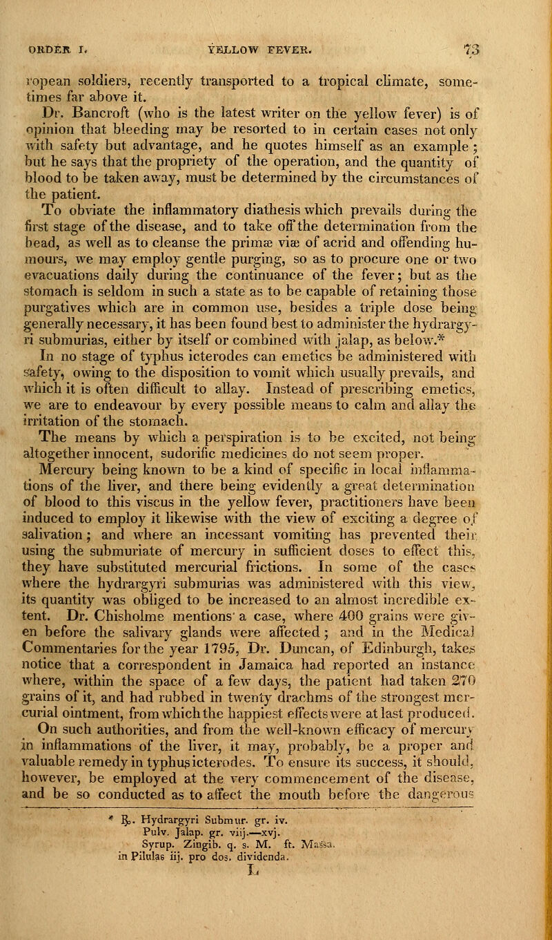 I'opean soldiers, recently transported to a tropical climate, some- times far above it. Dr. Bancroft (who is the latest writer on the yellow fever) is of opinion that bleeding may be resorted to in certain cases not only with safety but advantage, and he quotes himself as an example ; but he says that the propriety of the operation, and the quantity of blood to be taken away, must be determined by the circumstances of the patient. To obviate the inflammatory diathesis which prevails during the first stage of the disease, and to take off the determination from the head, as well as to cleanse the prima? via; of acrid and offending hu- moui'S, we may employ gentle purging, so as to procure one or two evacuations daily during the continuance of the fever; but as the stomach is seldom in such a state as to be capable of retaining those purgatives which are in common use, besides a triple dose being generally necessary, it has been found best to administer the hydrargy- ri submurias, either by itself or combined with jalap, as belov/.* In no stage of typhus icterodes can emetics be administered with sfafety, owing to the disposition to vomit which usually prevails, and which it is often difficult to allay. Instead of presciibing emetics, we are to endeavour by every possible means to calm and allay the irritation of the stomach. The means by which a perspiration is to be excited, not being- altogether innocent, sudorific medicines do not seem proper. Mercury being known to be a kind of specific in local inflamma- tions of the liver, and there being evidently a great determination of blood to this viscus in the yellow fever, practitioners have been induced to employ it likewise with the view of exciting a degree 0/ salivation; and where an incessant vomiting has prevented their using the submuriate of mercury in sufiicient doses to efTect this, they have substituted mercurial frictions. In some of the cases where the hydrargyri submurias was administered with this view, its quantity was obliged to be increased to an almost incredible ex- tent. Dr. Chisholme mentions a case, where 400 grains were giv- en before the salivary glands were affected; and in the Medical Commentaries for the year 1795, Dr. Duncan, of Edinburgh, take# notice that a correspondent in Jamaica had reported an instance where, within the space of a few days, the patient had taken 270 grains of it, and had rubbed in twenty drachms of the strongest mer- curial ointment, from which the happiest effects were at last produced. On such authorities, and from the well-known efficacy of mercury in inflammations of the liver, it may, probably, be a proper and valuable remedy in typhus icterodes. To ensure its success, it should, however, be employed at the very commencement of the disease, and be so conducted as to affect the mouth before the dangerous * §)• Hydrargyri Submur. gr. iv. Pulv. Jalap, gr. viij.—xvj. Syrup. Zingib. q. s. M. ft. Massa, in Pilulas iij. pro dos. dividenda. L