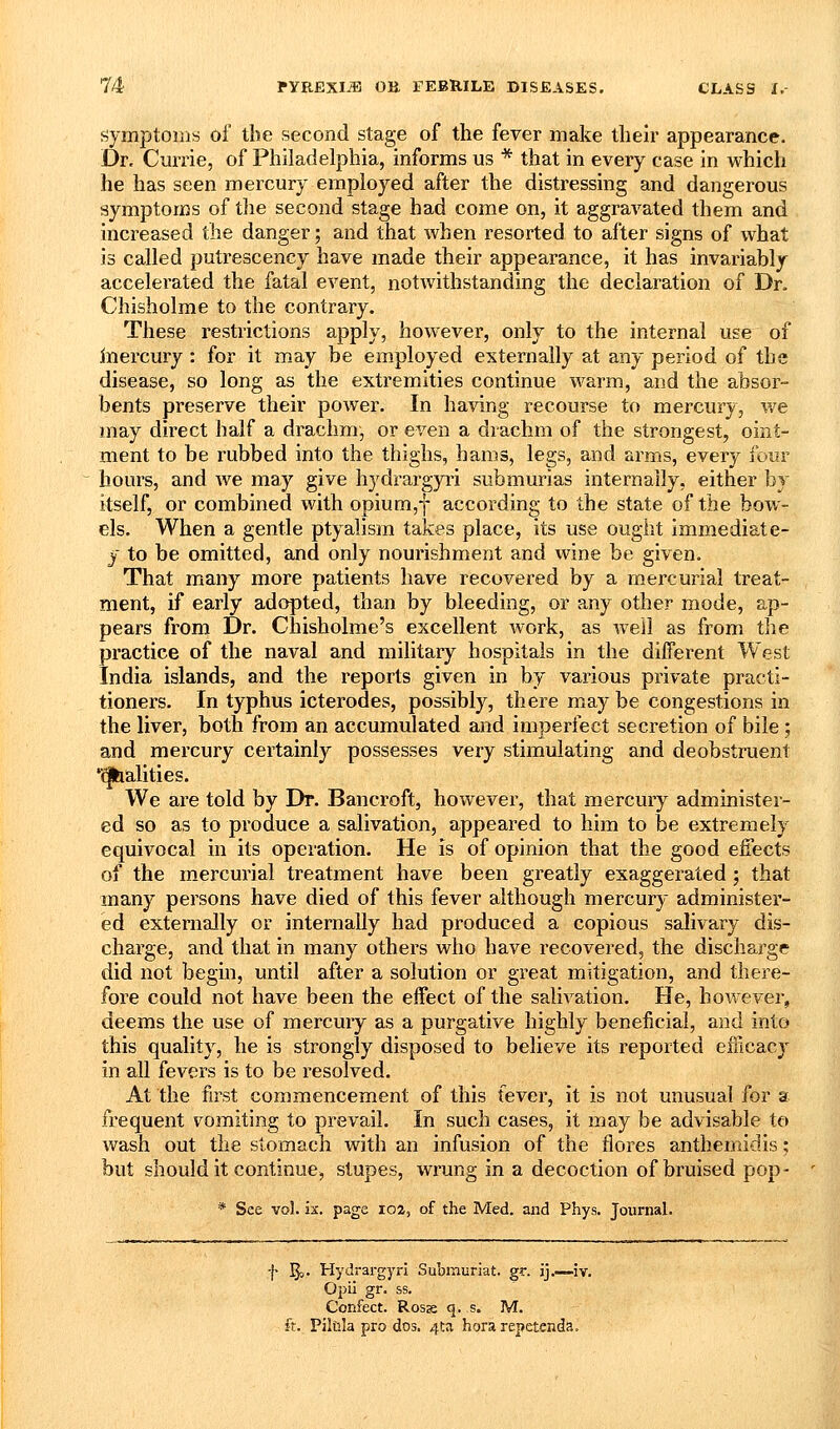 symptoms of tbe second stage of the fever make their appearance. Dr. Ciirrie, of Philadelphia, informs us * that in every ease in which he has seen mercury employed after the distressing and dangerous symptoms of tlie second stage had come on, it aggravated them and increased the danger; and that when resorted to after signs of what is called putrescency have made their appearance, it has invariably accelerated the fatal event, notwithstanding the declaration of Dr. Chisholme to the contrary. These restrictions apply, however, only to the internal use of inercury : for it may be employed externally at any period of the disease, so long as the extremities continue warm, and the absor- bents preserve their power. In having recourse to mercury, we may direct half a drachm, or even a drachm of the strongest, oint- ment to be rubbed into the thighs, hams, legs, and arms, every four hours, and we may give hydrargyri submurias internally, either by itself, or combined with opium,-|- according to the state of the bow- els. When a gentle ptyalism takes place, its use ought immediate- y to be omitted, and only nourishment and wine be given. That many more patients have recovered by a mercurial treat- ment, if early adopted, than by bleeding, or any other mode, ap- pears from Dr. Chisholme's excellent work, as well as from tlie practice of the naval and military hospitals in the different West India islands, and the reports given in by various private practi- tioners. In typhus icterodes, possibly, there may be congestions in the liver, both from an accumulated and imperfect secretion of bile; and mercury certainly possesses very stimulating and deobstruent '^alities. We are told by Dr. Bancroft, however, that mercury administer- ed so as to produce a salivation, appeared to him to be extremely equivocal in its operation. He is of opinion that the good effects of the mercurial treatment have been greatly exaggerated ; that many persons have died of this fever although mercury administer- ed externally or internally had produced a copious salivary dis- charge, and that in many others who have recovered, the discharge did not begin, until after a solution or great mitigation, and there- fore could not have been the effect of the salivation. He, hov/ever, deems the use of mercury as a purgative highly beneficial, and into this quality, he is strongly disposed to believe its reported efficacy in all fevers is to be resolved. At the first commencement of this fever, it is not unusual for a frequent vomiting to prevail. In such cases, it may be advisable to wash out the stomach with an infusion of the flores anthemidis; but should it continue, stupes, wrung in a decoction of bruised pop- * See vol. ix. page loa, of the Med. and Phys. Journal. -}• ^j. Hydrargyri Submuriat. gr. ij.—iv. Oi^ii gr. ss. Confect. Rosse q. s. M. ft. Piliila pro dos. 4ta hora repetenda.