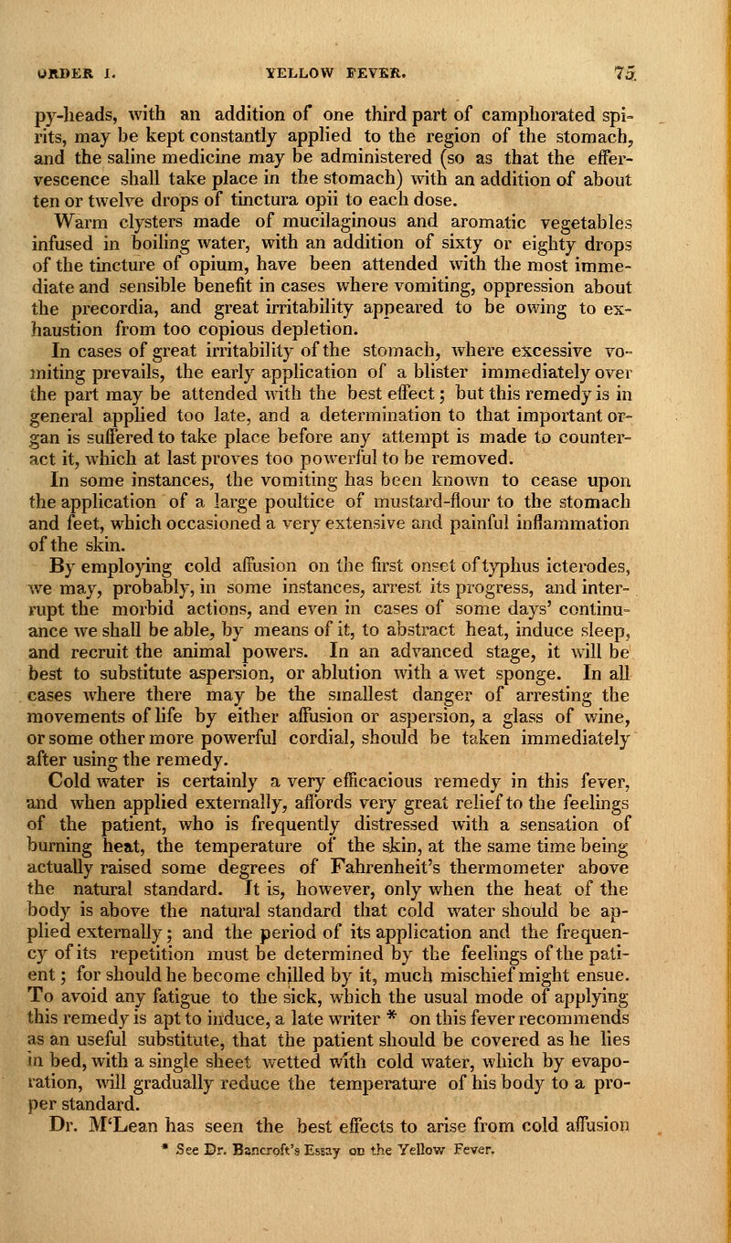 py-lieads, with an addition of one third part of camphorated spi» rits, may be kept constantly appHed to the region of the stomach, and the sahne medicine may be administered (so as that the effer- vescence shall take place in the stomach) with an addition of about ten or twelv^e drops of tinctura opii to each dose. Warm clysters made of mucilaginous and aromatic vegetables infused in boiling water, with an addition of sixty or eighty drops of the tincture of opium, have been attended with the most imme- diate and sensible benefit in cases where vomiting, oppression about the precordia, and great irritability appeared to be owing to ex- haustion from too copious depletion. In cases of great irritability of the stomach, where excessive vo- miting prevails, the early application of a blister immediately over the part may be attended with the best effect; but this remedy is in general applied too late, and a determination to that important or- gan is suffered to take place before any attempt is made to counter- act it, which at last proves too powerful to be removed. In some instances, the vomiting has been known to cease upon the application of a large poultice of mustard-flour to the stomach and feet, which occasioned a very extensive and painful inflammation of the skin. By employing cold affusion on the first onset of typhus icterodes, we may, probably, in some instances, arrest its progress, and inter- rupt the morbid actions, and even in cases of some days' continu- ance we shall be able, by means of it, to abstract heat, induce sleep, and recruit the animal powers. In an advanced stage, it will be best to substitute aspersion, or ablution with a wet sponge. In all cases where there may be the smallest danger of arresting the movements of life by either affusion or aspersion, a glass of wine, or some other more powerful cordial, should be taken immediately after using the remedy. Cold water is certainly a very eflicacious remedy in this fever, and when applied externally, affords very great relief to the feelings of the patient, who is frequently distressed Avith a sensation of burning heat, the temperature of the skin, at the same time being actually raised some degrees of Fahrenheit's thermometer above the natural standard. It is, however, only when the heat of the body is above the natural standard that cold water should be ap- plied externally; and the period of its application and the frequen- cy of its repetition must be determined by the feelings of the pati- ent ; for should he become chjUed by it, much mischief might ensue. To avoid any fatigue to the sick, which the usual mode of applying this remedy is apt to induce, a late writer * on this fever recommends as an useful substitute, that the patient should be covered as he lies in bed, with a single sheet wetted with cold water, which by evapo- ration, wdll gradually reduce the temperature of his body to a pro- per standard. Dr. M'Lean has seen the best effects to arise from cold affusion • See Dr. Bancroft's Essay on the Yellow Fever.