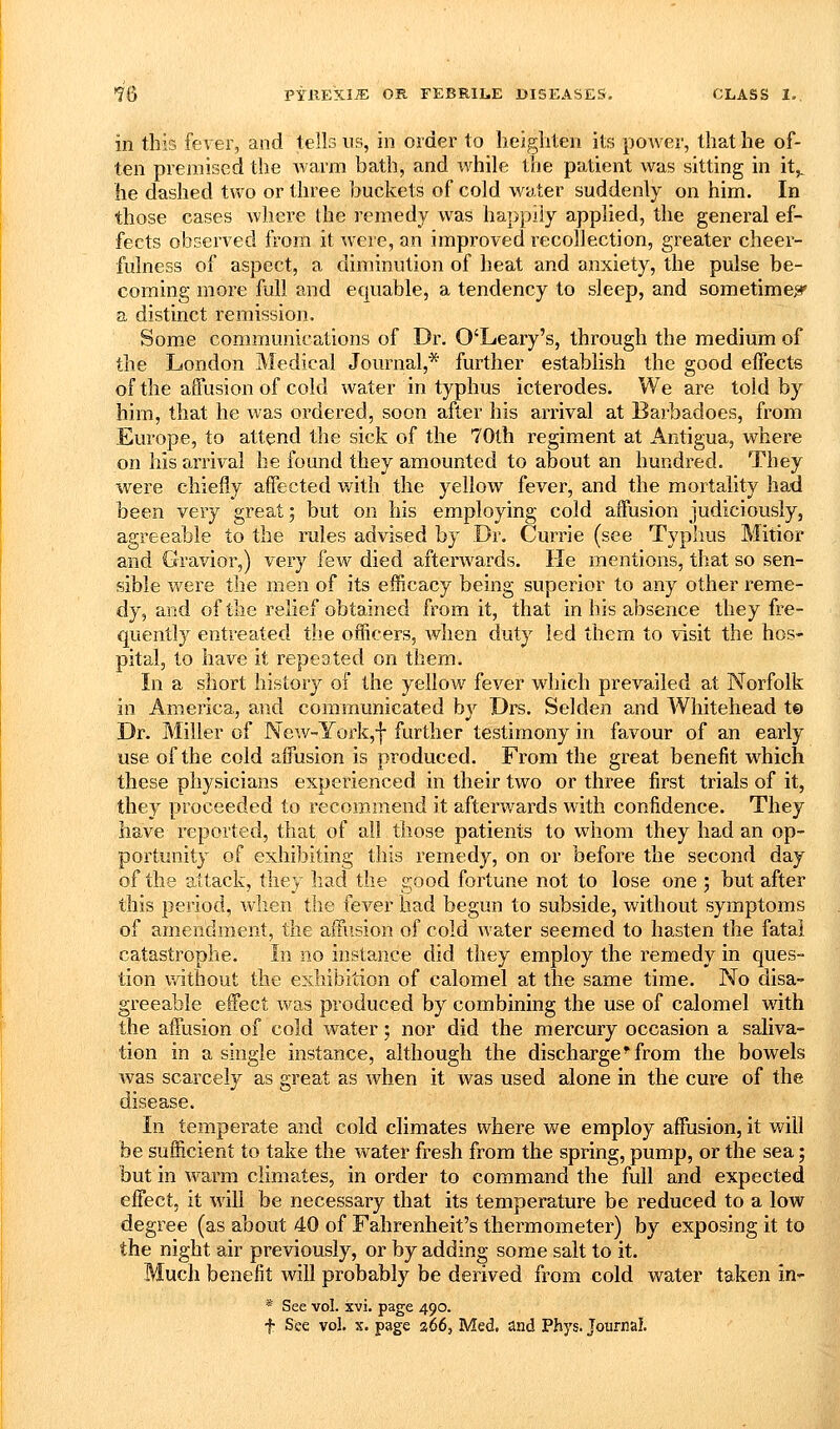 in this fever, and tells us, in order to heigliten its power, that he of- ten premised the warm bath, and ivhile the patient was sitting in it,, he dashed two or three buckets of cold water suddenly on him. In those cases where the remedy was happily applied, the general ef- fects observed from it were, an improved recollection, greater cheer- fulness of aspect, a diminution of heat and anxiety, the pulse be- coming more full and equable, a tendency to sleep, and sometime^ a distinct remission. Some communications of Dr. O'Leary's, through the medium of the London Medical Journal,* further establish the good effects of the affusion of cold water in typhus icterodes. We are told by him, that he was oi'dered, soon after his arrival at Barbadoes, from Europe, to attend the sick of the 70th regiment at Antigua, where on his arrival he found they amounted to about an hundred. They were chiefly affected with the yellow fever, and the mortality had been very great; but on his employing cold affusion judiciously, agreeable to the rules advised by .Dr. Currie (see Typhus Mitior and Gravior,) very few died afterwards. He mentions, that so sen- sible were the men of its efficacy being superior to any other reme- dy, and of the relief obtained from it, that in his absence they fre- quently entreated the officers, when duty led them to visit the hos- pital, to have it repeated on them. In a short history of the yellow fever which prevailed at Norfolk in America, and communicated by Drs. Selden and Whitehead t© Dr. Miller of New-York,! further testimony in favour of an early use of the cold affusion is produced. From the great benefit which these physicians experienced in their two or three first trials of it, they proceeded to recommend it afterv/ards with confidence. They have reported, that of all those patients to whom they had an op- portunity of exhibiting this remedy, on or before the second day of the attack, they had the good fortune not to lose one ; but after this period, when the fever bad begun to subside, without symptoms of amendment, the affusion of cold water seemed to hasten the fatal catastrophe. In no instance did they employ the remedy in ques- tion v/ithout the exhibition of calomel at the same time. No disa- greeable effect was produced by combining the use of calomel with the affusion of cold water; nor did the mercury occasion a saliva- tion in a single instance, although the discharge ^ from the bowels was scarcely as great as when it was used alone in the cure of the disease. In temperate and cold climates where we employ affusion, it will be sufficient to take the water fresh from the spring, pump, or the sea; but in warm climates, in order to command the full and expected effect, it will be necessary that its temperature be reduced to a low degree (as about 40 of Fahrenheit's thermometer) by exposing it to the night air previously, or by adding some salt to it. Much benefit will probably be derived from cold water taken in- * See vol. xvi. page 490. f See vol. X. page a66, Med, and Phys. Journal.