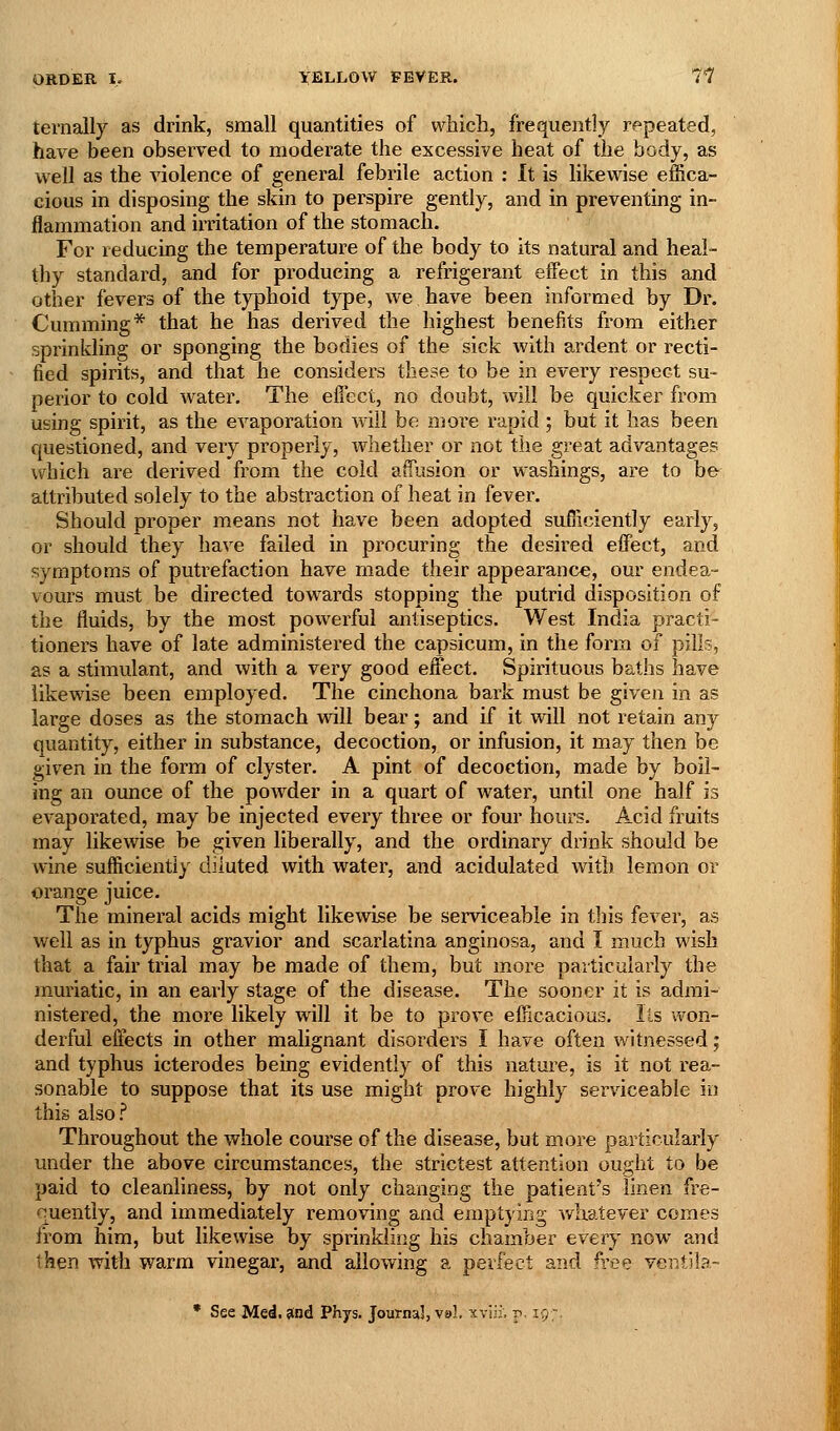 ternally as drink, small quantities of which, frequently repeated, have been observed to moderate the excessive heat of the body, as well as the violence of general febrile action : It is likewise effica- cious in disposing the skin to perspire gently, and in preventing in- flammation and irritation of the stomach. For reducmg the temperature of the body to its natural and heal- thy standard, and for producing a refrigerant effect in this and other fevers of the typhoid type, we have been informed by Dr. Cumming* that he has derived the highest benefits from either sprinkling or sponging the bodies of the sick with ardent or recti- fied spirits, and that he considers these to be in every respect su- perior to cold water. The effect, no doubt, will be quicker from using spirit, as the evaporation will be more rapid ; but it has been questioned, and very properly, whether or not the great advantages which are derived from the cold affusion or washings, are to be attributed solely to the abstraction of heat in fever. Should proper means not have been adopted sufiiciently early, or should they have failed in procuring the desired effect, and symptoms of putrefaction have made their appearance, our endea- vours must be directed tow^ards stopping the putrid disposition of the fluids, by the most powerful antiseptics. West India practi- tioners have of late administered the capsicum, in the form of pills, as a stimulant, and with a very good effect. Spirituous baths have likewise been employed. The cinchona bark must be given in as large doses as the stomach will bear; and if it will not retain any quantity, either in substance, decoction, or infusion, it may then be given in the form of clyster. A pint of decoction, made by boil- ing an ounce of the powder in a quart of water, until one half is evaporated, may be injected every three or four hours. Acid fruits may likewise be given liberally, and the ordinary drink should be wine sufficiently diluted with water, and acidulated with lemon or orange juice. The mineral acids might likewise be serviceable in this fever, as well as in typhus gravior and scarlatina anginosa, and I much wish that a fair trial may be made of them, but more particularly the muriatic, in an early stage of the disease. The sooner it is admi- nistered, the more likely will it be to prove efficacious. lis won- derful effects in other malignant disorders I have often witnessed; and typhus icterodes being evidently of this nature, is it not rea- sonable to suppose that its use might prove highly serviceable in this also.^ Throughout the whole course of the disease, but more particularly under the above circumstances, the strictest attention ought to be paid to cleanliness, by not only changing the patient's linen fre- quently, and immediately removing and emptying whatever comes from him, but likewise by sprinkling his chamber every now and then with warm vinegar, and allowing a perfect and free ver.tila- • See Mei, and Phys. Journal, ve!. xviii; p, 19;.
