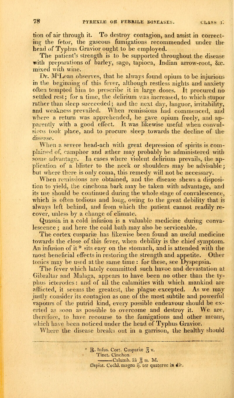 tion of air through it. To destroy contagion, and assist in correct- ing the fetor, the gaseous fumigations recommended under the head of Typhus Gravior ought to be employed. The patient's strength is to be supported throughout the disease with preparations of barley, sago, tapioca, Indian arrow-root, &;c. mixed with wine. Dr. M'Lean observes, that he always found opium to be injurious in the beginning of this fever, although restless nights and anxiety often tempted him to prescribe it in large doses. It procured no settled rest; for a time, the delirium was increased, to which stupor rather than sleep succeeded; and the next day, languor, irritability, and weakness prevailed. When remissions had commenced, and where a return was appi-ehended, he gave opium freely, and ap- parently with a good effect. It was likewise useful when convul- sions took place, and to procure sleep towards the decline of the disease. When a severe head-ach Avith great depression of spirits is com- plained of, camphor and aether may probably be administered with some advantage. In cases where violent delirium prevails, the ap- plication of a blister to the neck or shoulders may be advisable; but where there is only coma, this remedy will not be necessary. When remissions are obtained, and the disease shews a disposi- tion to yield, the cinchona bark may be taken with advantage, and its use should be continued during the whole stage of convalescence, which is often tedious and long, owing to the great debility that is always left behind, and from which the patient cannot readily re- cover, unless by a change of climate. Quassia in a cold infusion is a valuable medicine during conva- lescence ; and here the cold bath may also be serviceable. The cortex cusparize has likewise been found an useful medicine towards the close of this fever, when debility is the chief symptom. An infusion of it * sits easy on the stomach, and is attended with the most beneficial effects in restoring the strength and appetite. Other tonics may be used at the same time : for these, see Dyspepsia. The fever which lately committed such havoc and devastation at Gibraltar and Malaga, appears to have been no other than the ty- phus icterodes: and of all the calamities with which mankind are afflicted, it seems the greatest, the plague excepted. As we may justly consider its contagion as one of the most subtile and powerful vapours of the putrid kind, every possible endeavour should be ex- erted as soon as possible to overcome and destroy it. We are, therefore, to have recourse to the fumigations and other means, which have been noticed under the head of Typhus Gravior. Where the disease breaks out in a garrison, the healthy should 5^. Infus. Cort. Cusparise 5 v. Tinc^. Cinchon. -Calumb. aa § ss. M. Capiat. Cochl. magna ij. ter quaterve ia i'l?.