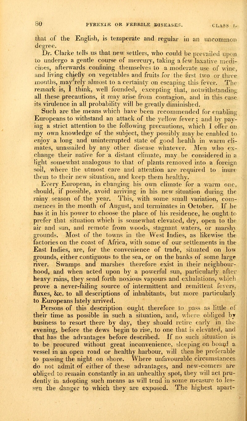 that of the Enghsh, is temperate and regular in an mlcommo» degree. Dr. Clarke tells us that new settlers, who could be prevailed upon to undergo a gentle course of mercury, taking a few laxative medi- cines, afterwards confining themselves to a moderate use of wine, and living chiefly on vegetables and fruits for the first two or three months, may'^rely almost to a certainty on escaping this fever. The remark is, I think, well founded, excepting that, notwithstanding all these precautions, it may arise from contagion, and in this case its virulence in all probability will be greatly diminished. Such are the means which have been recommended for enabling Europeans to withstand an attack of the yellow fever ; and by pay- ing a strict attention to the following precautions, Avhich I oifer on my own knowledge of the subject, they possibly may be enabled to enjoy a long and uninterrupted state of good health in warm cli- mates, unassailed by any other disease whatever. Men avIio ex- change their native for a distant climate, may be considered in a light somewhat analogous to that of plants removed into a foreign soil, where the utmost care and attention are required to inure them to their new situation, and keep them healthy. Every European, in changing his own climate for a warm one, should, if possible, avoid arriving in his new situation during the rainy season of the year. This, with some small variation, com- mences in the month of August, and terminates in October. If he has it in his power to choose the place of his residence, he ought to prefer that situation which is somewhat elevated, dry, open to the air and sun, and remote from woods, stagnant waters, or marshy grounds. Most of the towns in the West Indies, as likewise the factories on the coast of Africa, with some of our settlements in the East Indies, are, for the convenience of trade, situated on low grounds, either contiguous to the sea, or on the banks of some large river. Swamps and marshes therefore exist in their neighbour- hood, and when acted upon by a powerful sun, particularly after heavy rains, they send forth noxious vapours and exhalations, which prove a never-failing source of intermittent and remittent fevers, fluxes, he. to all descriptions of inhabitants, but more particularly to Europeans lately arrived. Persons of this description ought therefore to pass as little of their time as possible in such a situation, and, where obliged by business to resort there by day, they should retire early in the evening, before the dews begin to rise, to one that is elevated, and that has the advantages before described. If no such situation is to be procured without great inconvenience, sleeping on boai;d a vessel in an open road or healthy harbour, will then be preferable to passing the night on shore. Where unfavourable circumstances do not admit of either of these advantages, and new-comers are obliged to remain constantly in an unhealthy spot, they will act pru- dently in adopting such means as will tend in some measure to les- sen the danger to which they are exposed. The highest apart-