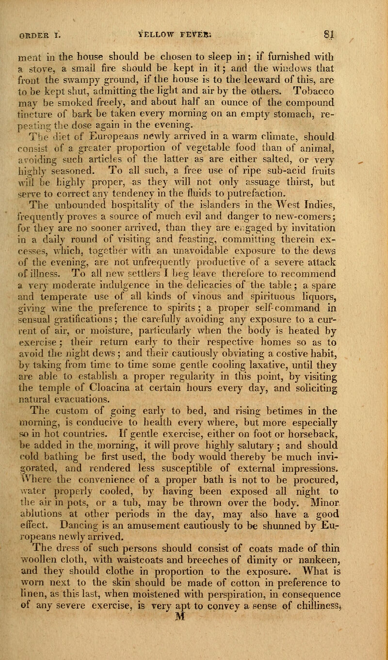ment in the house should be chosen to sleep in; if furnished with a stoFe, a small fire should be kept in it; and the windows that front the swampy ground, if the house is to the leeward of this, are to be kept shut, admitting the light and air by the others. Tobacco may be smoked freely, and about half an ounce of the compound tincture of bark be taken every morning on an empty stomach, re- peating the dose again in the evening. The diet of Euiopeans newly arrived in a warm climate, should consist of a greater proportion of vegetable food than of animal, avoiding such articles of the latter as are either salted, or very highly seasoned. To all such, a free use of ripe sub-acid fruits will be highly proper, as they will not only assuage thirst, but serve to correct any tendency in the fluids to putrefaction. The unbounded hospitality of the islanders in the West Indies, frequently proves a source of much evil and danger to new-comers; for they are no sooner arrived, than they are e, gaged by invitation in a daily round of visiting and feasting, committing therein ex- cesses, which, together with an unavoidable exposure to the dew^s of the evening, are not unfrequently productive of a severe attack of illness. To all new settlers I beg leave therefore to recommend a very moderate indulgence in the delicacies of the table; a spare and temperate use of all kinds of vinous and spirituous liquors, giving wine the preference to spirits; a proper self- command in sensual gratifications; the carefully avoiding any exposure to a cur- rent of air, or moisture, particularly when the body is heated by exercise; their return early to their respective homes so as to avoid the night dews; and their cautiously obviating a costive habit, by taking from time to time some gentle cooling laxative, until they are able to establish a proper regularity in this point, by visiting the temple of Cloacina at certain hours every day, and sob citing natural evacuations. The custom of going early to bed, and rising betimes in the morning, is conducive to health every where, but more especially so in hot countries. If gentle exercise, either on foot or horseback, be added in the morning, it will prove highly salutary ; and should cold bathing be first used, the body would thereby be much invi- gorated, and rendered less susceptible of external impressions. Where the convenience of a proper bath is not to be procured, water properly cooled, by having been exposed all night to the air in pots, or a tub, may be thrown over the body. Minor. ablutions at other periods in the day, may also have a good effect. Dancing is an amusement cautiously to be shunned by Eu- ropeans newly arrived. The dress of such persons should consist of coats made of thin woollen cloth, with waistcoats and breeches of dimity or nankeen, and they should clothe in proportion to the exposure. What is worn next to the skin should be made of cotton in preference to linen, as this last, when moistened with perspiration, in consequence of any severe exercise, is very apt to convey a sense of chilliness^