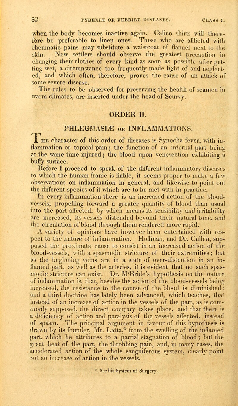 when the body becomes inactive again. Calico shirts will there- fore be preferable to linen ones. Those who are afflicted with rheumatic pains may substitute a waistcoat of flannel next to the skin. New settlers should observe the greatest precaution in changing their clothes of every kind as soon as possible after get- ting wet, a circumstance too frequently made light of and neglect- ed, and which often, therefore, proves the cause of an attack of some severe disease. The rules to be observed for preserving the health of seamen in warm climates, are inserted under the head of Scurvy. ORDER II. PHLEGMASIA OR INFLAMMATIONS. JL HE character of this Order of diseases is Synocha fever, with in- flammation or topical pain; the function of an internal part being at the same time injured; the blood upon venesection exhibiting a buffy surface. Before I proceed to speak of the different inflammatory diseases to which the human frame is liable, it seems proper to make a few observations on inflammation in general, and likewise to point out the difl^erent species of it which are to be met with in practice. In every inflammation there is an increased action of the blood- vessels, propelling forward a greater quantity of blood than usual into the part affected, by which means its sensibility and irritability are increased, its vessels distended beyond their natural tone, and the circulation of blood through them rendered more rapid. A variety of opinions have however been entertained with res- pect to the nature of inflammation. Hoffman, and Dr. Cuilen, sup- posed the proximate cause to consist in an increased action of the blood-vessels, Avith a spasmodic stricture of their extremities; but as the beginning veins are in a state of over-distention in an in- flamed part, as well as the arteries, it is evident that no such spas- modic stricture can exist. Dr. M'Bride's hypothesis on the nature of inflammation is, that, besides the action of the blood-vessels being mcreased, the resistance to the course of the blood is diminished; and a third doctrine has lately been advanced, which teaches, that instead of an increase of action in the vessels of the part, as is com- monly supposed, the direct contrary takes place, and that there is a deficiency of action and paralysis of the vessels affected, instead of spasm. The principal argument in favour of this hypothesis is drawn by its founder, Mr. Latta,^ from the swelling of the inflamed part, which he attributes to a partial stagnation of blood; but the great heat of the part, the throbbing pain, and, in many cases, the accelerated action of the whole sanguiferous system, clearly point out an increase of action in the vessels. * See his System of Surgery-