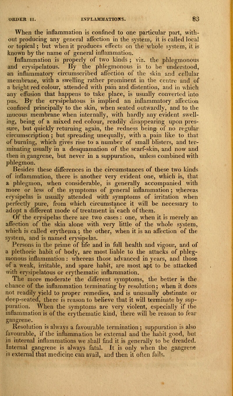When the inflammation is confined to one particular part, with- out producing any general affection in the system, it is called local or topical; but when it produces effects on the whole system, it is known by the name of general inflammation. Inflammation is properly of two kinds ; viz. the phlegmonous and erysipelatous. By the phlegmonous is to be understood, an inflammatory circumscribed affection of the skin and cellular membrane, with a swelling rather prominent in the centre and of a bright red colour, attended with pain and distention, and in which any effusion that happens to take place, is usually converted into pus. By the erysipelatous is implied an inflammatory affection confined principally to the skin, when seated outwardly, and to the mucous membrane when internally, with hardly any evident swell- ing, being of a mixed red colour, readily disappearing upon pres- sure, but quickly returning again, the redness being of no regular circumscription; but spreading unequally, with a pain like to that of burning, which gives rise to a number of small blisters, and ter- minating usually in a desquamation of the scarf-skin, and now and then in gangrene, but never in a suppuration, unless combined with phlegmon. Besides these differences in the circumstances of these two kinds of inflammation, there is another very evident one, which is, that a phlegmon, when considerable, is generally accompanied with more or less of the symptoms of general inflammation; whereas erysipelas is usually attended with symptoms of irritation when perfectly pure, from which circumstance it will be necessary to adopt a different mode of treatment in each of them. Of the erysipelas there are two cases : one, when it is merely an affection of the skin alone with very little of the whole system, which is called erythema; the other, when it is an affection of the system, and is named erysipelas. Persons in the prime of life and in full health and vigour, and of a plethoric habit of body, are most liable to the attacks of phleg- monous inflammation: whereas those advanced in years, and those of a weak, irritable, and spare habit, are most apt to be attacked with erysipelatous or erythematic inflammation. The more moderate the different symptoms, the better is the chance of the inflammation terminating by resolution; when it does not readily yield to proper remedies, and is unusually obstinate or deep-seated, there is reason to believe that it will terminate by sup- puration. When the symptoms are very violent, especially if the inflammation is of the erythematic kind, there will be reason to fear gangrene. Resolution is always a favourable termination; suppuration is also favourable, if the inflammation be external and the habit good, but in internal inflammations we shall find it is generally to be dreaded, Internal gangrene is always fatal. It is only when the gangrene h external that medicine can avail, and then it often fails.