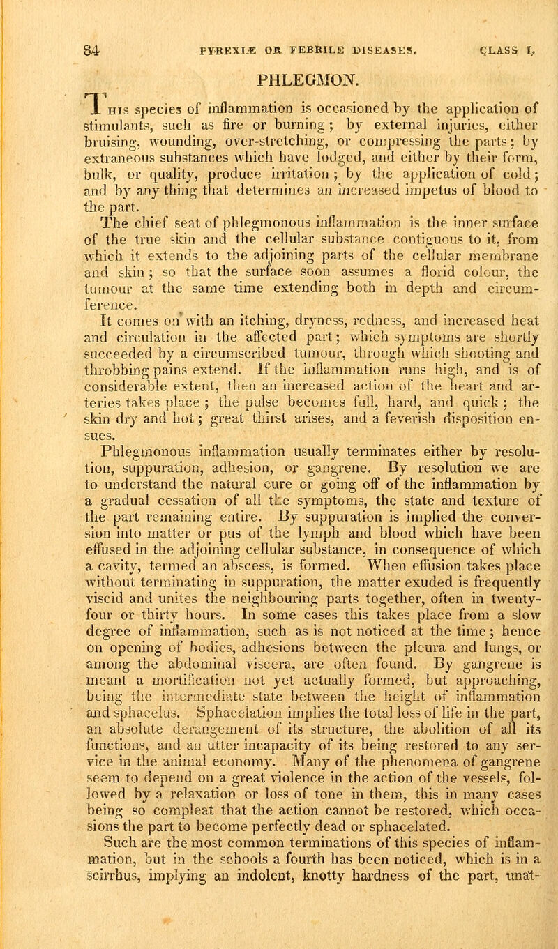 PHLEGMON. X HIS species of inflammation is occasioned by the application of stimulants, such as fire or burning; by external injuries, either bruising, wounding, over-stretching, or compressing the parts; by extraneous substances which have lodged, and either by their form, bulk, or quality, produce irritation ; by the application of cold; and by any thing that determines an increased impetus of blood to the part. The chief seat of phlegmonous inflamniatJon is the inner sm-face of the true skin and the cellular substance contiguous to it, from which it extends to the adjoining parts of the cellular membrane and skin; so that the surface soon assumes a florid colour, the tumour at the same time extending both in depth and circum- ference. It comes on with an itching, dryness, redness, and increased heat and circulation in the affected part; which symptoms are shortly succeeded by a circumscribed tumour, through which shooting and throbbing pains extend. If the inflammation runs high, and is of considerable extent, then an increased action of the heart and ar- teries takes place ; the pulse becomes full, hard, and quick ; the skin dry and hot; great thirst arises, and a feverish disposition en- sues. Phlegmonous inflammation usually terminates either by resolu- tion, suppuration, adhesion, or gangrene. By resolution we are to understand the natural cure or going off of the inflammation by a gradual cessation of all the symptoms, the state and texture of the part remaining entire. By suppuration is implied the conver- sion into matter or pus of the lymph and blood which have been effused in the adjoining cellular substance, in consequence of which a cavity, termed an abscess, is formed. When effusion takes place without termhiating in suppuration, the matter exuded is frequently viscid and unites the neighbouring parts together, often in twenty- four or thirty hours. In some cases this takes place from a slow degree of intlammation, such as is not noticed at the time; hence On opening of bodies, adhesions between the pleura and lungs, or among the abdominal viscera, are often found. By gangrene is meant a mortincation not yet actually formed, but approaching, being the intermediate state between the height of inflammation and sphacelus. Sphacelation implies the total loss of life in the part, an absolute derangement of its structure, the abolition of all its functions, and an utter incapacity of its being restored to any ser- vice in the animal economy. Many of the phenomena of gangrene seem to depend on a great violence in the action of the vessels, fol- lowed by a relaxation or loss of tone in them, this in ma,ny cases being so compleat that the action cannot be restored, which occa- sions the part to become perfectly dead or sphacelated. Such are the most common terminations of this species of inflam- mation, but in the schools a fourth has been noticed, which is in a scirrhusj implying an indolent, knotty hardness of the part, tmat-