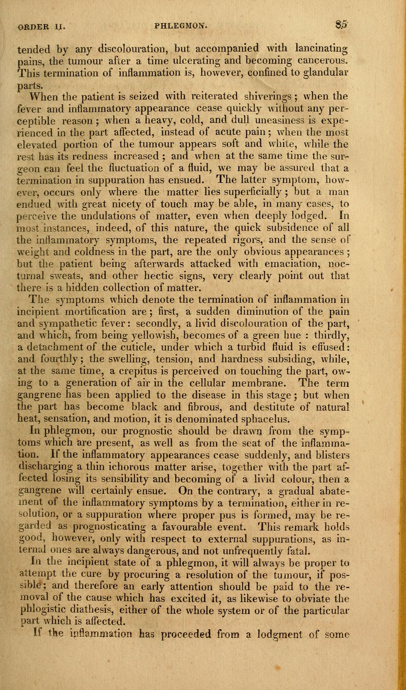 tended by any discolouration, but accompanied with lancinating pains, tbe tumour after a time ulcerating and becoming cancerous. This termination of inflammation is, however, confined to glandular parts. When the patient is seized with reiterated shiverings ; when the fever and inflammatory appearance cease quickly without any per- ceptible reason; when a heavy, cold, and dull uneasiness is expe- rienced in the part affected, instead of acute pain; when the most elevated portion of the tumour appears soft and white, while the rest has its redness increased ; and when at the same time the sur- geon can feel the fluctuation of a fluid, we may be assured that a termination in suppuration has ensued. The latter symptom, how- ever, occurs only where the matter lies superficially; but a man endued with great nicety of touch may be able, in many cases, to perceive the undulations of matter, even when deeply lodged. In most instances, indeed, of this nature, the quick subsidence of all the inflammatory symptoms, the repeated rigors, and the sense of weight and coldness in the part, are the only obvious appearances ; but the patient being afterwards attacked with emaciation, noc- turnal sweats, and other hectic signs, very clearly point out that there is a hidden collection of matter. The symptoms which denote the termination of inflammation in incipient mortification are; first, a sudden diminution of the pain and sympathetic fever: secondly, a livid discolouration of the part, and which, from being yellowish, becomes of a green hue : thirdly, a detachment of the cuticle, under which a turbid fluid is efiused: and fourthly; the swelling, tension, and hardness subsiding, while, at the same time, a crepitus is perceived on touching the part, ow- ing to a generation of air in the cellular membrane. The term gangrene has been applied to the disease in this stage; but when the part has become black and fibrous, and destitute of natural heat, sensation, and motion, it is denominated sphacelus. In phlegmon, our prognostic should be dra^vii from the symp- toms which are present, as well as from the seat of the inflamma- tion. If the inflammatory appearances cease suddenly, and blisters discharging a thin ichorous matter arise, together with the part af- fected losing its sensibility and becoming of a livid colour, then a gangrene will certainly ensue. On the contrary, a gradual abate- ment of the inflammatory symptoms by a termination, either in re- solution, or a suppuration where proper pus is formed, may be re- garded as prognosticating a favourable event. This remark holds good, however, only with respect to external suppurations, as in- ternal ones are always dangerous, and not unfrequently fatal. In the incipient state of a phlegmon, it will always be proper to attempt the cure by procuring a resolution of the tumour, if pos- sible; and therefore an early attention should be paid to the re- moval of the cause which has excited it, as likewise to obviate the phlogistic diathesis, either of the whole system or of the particular part which is aflected. If the inflammation has proceeded from a lodgment of some