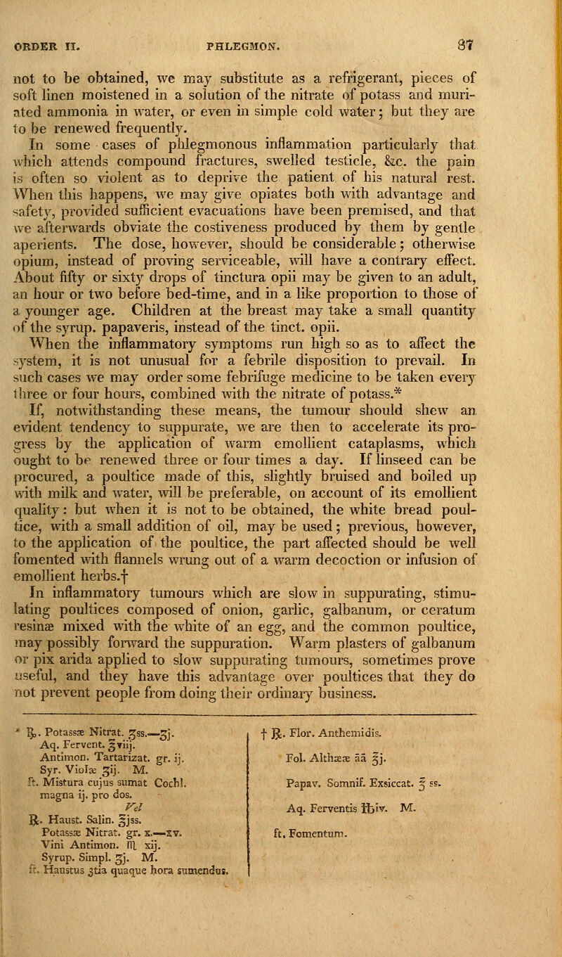 not to be obtained, we may substitute as a refrigerant, pieces of soft linen moistened in a solution of the nitrate of potass and muri- ated ammonia in water, or even in simple cold water; but they are to be renewed frequently. In some cases of phlegmonous inflammation particularly that Avhich attends compound fractures, swelled testicle, &.c, the pain is often so violent as to deprive the patient of his natural rest. When this happens, we may give opiates both with advantage and safety, provided sufficient evacuations have been premised, and that we afterwards obviate the costiveness produced by them by gentle aperients. The dose, however, should be considerable; otherwise opium, instead of proving serviceable, will have a contrary effect. About fifty or sixty drops of tinctura opii may be given to an adult, an hour or two before bed-time, and in a like proportion to those of a younger age. Children at the breast may take a small quantity of the syrup, papaveris, instead of the tinct. opii. When the inflammatory symptoms run high so as to affect the system, it is not unusual for a febrile disposition to prevail. In such cases we may order some febrifuge medicine to be taken every three or four hours, combined with the nitrate of potass.* If, notwithstanding these means, the tumoui: should shew an evident tendency to suppurate, we are then to accelerate its pro- gress by the application of warm emollient cataplasms, which ought to be renewed three or four times a day. If linseed can be procured, a poultice made of this, slightly bruised and boiled up with milk and water, will be preferable, on account of its emollient quality: but when it is not to be obtained, the white bread poul- tice, with a small addition of oil, may be used; previous, however, to the application of the poultice, the part affected should be well fomented with flannels wrung out of a warm decoction or infusion of emollient herbs.f In inflammatory tumours which are slow in suppurating, stimu- lating poultices composed of onion, garlic, galbanum, or ceratum resinse mixed with the white of an egg, and the common poultice, may possibly forward the suppuration. Warm plasters of galbanum or pix arida applied to sIoav suppurating tumours, sometimes prove useful, and they have this advantage over poultices that they do not prevent people from doing their ordinary business. * ^. Potassse Nitfat. ^^ss.—^j. Aq. Fervent. 5Tiij. Antlmon. Tartarizat. gr. ij. Syr. Violse ^ij. M. ft. Mistura cujus sumat Cochl. magna ij. pro dos. 51. Haust. Salin. §jss. Potassse Nitrat. gr. x,—xv. Vini Antimon. lU xij. Syrup. Simpl. ^j. M. ft. Haustus 3tia quaque hora sumendns. •}• jj. Flor. Anthemidis. Fol. AlthxsE la §j. Papav. Somnif. Exsiccat. § ss. Aq. Ferventis ifciv. M. ft. Fomentum.