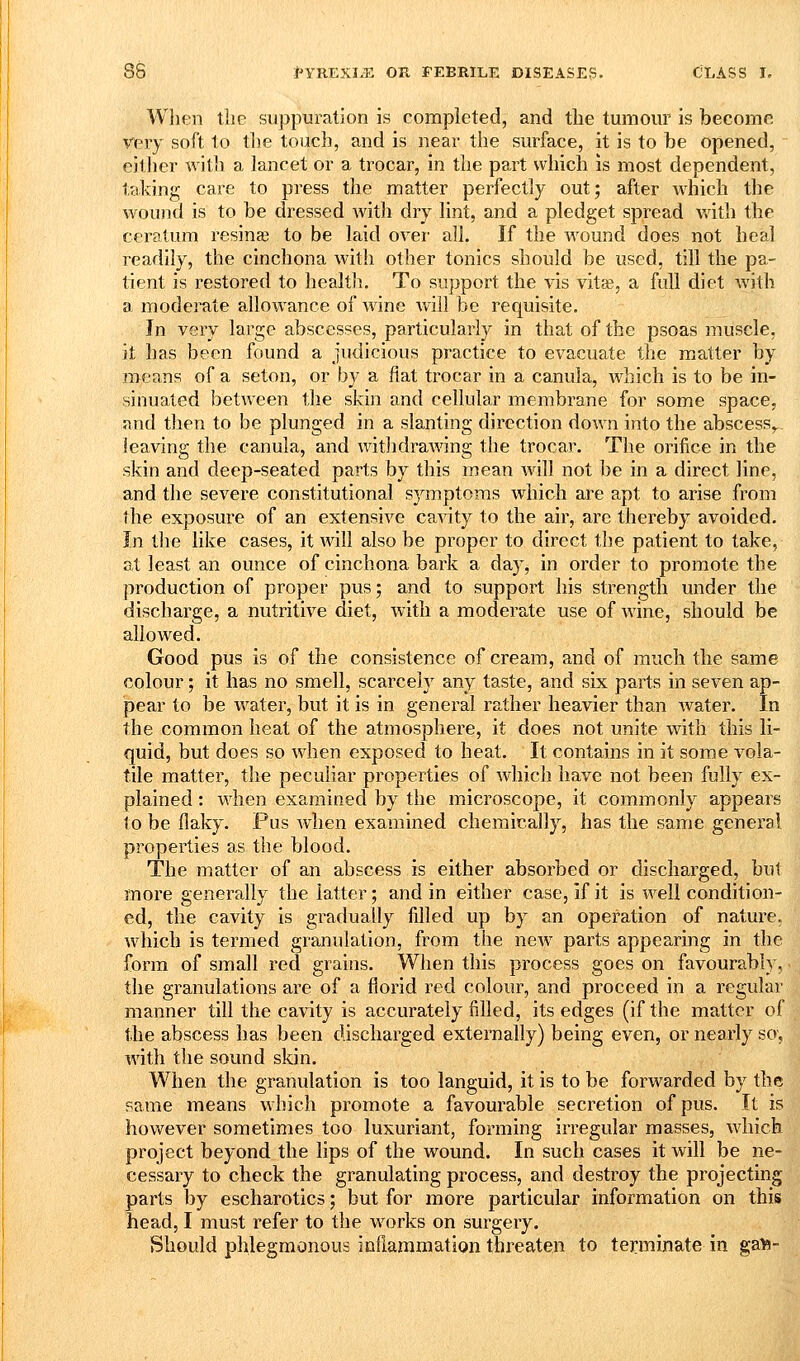 When tlie suppuration is completed, and the tumour is become very soft to the touch, and is near the surface, it is to be opened, either with a lancet or a trocar, in the part which is most dependent, taking care to press the matter perfectly out; after which the wound is to be dressed with dry lint, and a pledget spread v.dth the ceratum resinaj to be laid ovei' all. If the wound does not heal readily, the cinchona with other tonics should be used, till the pa- tient is restored to health. To support the vis vitas, a full diet with a moderate allowance of wine will be requisite. In very large abscesses, particularly in that of the psoas muscle, it has been found a judicious practice to evacuate the matter by means of a seton, or by a flat trocar in a canula, which is to be in- sinuated between the skin and cellular membrane for some space, and then to be plunged in a slanting direction down into the abscess,.. leaving the canula, and withdrawing the trocar. The orifice in the skin and deep-seated parts by this mean will not be in a direct line, and the severe constitutional symptoms which are apt to arise from the exposure of an extensive canity to the air, are thereby avoided. In the like cases, it will also be proper to direct the patient to take, at least an ounce of cinchona bark a day, in order to promote the production of proper pus; and to support his strength under the discharge, a nutritive diet, with a moderate use of wine, should be allowed. Good pus is of the consistence of cream, and of much the same colour; it has no smell, scarcely any taste, and six parts in seven ap- pear to be water, but it is in general rather heavier than water. In the common heat of the atmosphere, it does not unite with this li- quid, but does so when exposed to heat. It contains in it some vola- tile matter, the peculiar properties of which have not been fully ex- plained : when examined by the microscope, it commonly appears to be flaky. Pus Avhen examined chemically, has the same general properties as the blood. The matter of an abscess is either absorbed or discharged, but more generally the latter; and in either case, if it is well condition- ed, the cavity is gradually filled up by an operation of nature, which is termed granulation, from the new parts appearing in the form of small red grains. When this process goes on favourably, the granulations are of a florid red colour, and proceed in a regular manner till the cavity is accurately filled, its edges (if the matter of the abscess has been discharged externally) being even, or nearly so; with the sound skin. When the granulation is too languid, it is to be forwarded by the same means which promote a favourable secretion of pus. It is however sometimes too luxuriant, forming irregular masses, which project beyond the lips of the wound. In such cases it will be ne- cessary to check the granulating process, and destroy the projecting parts by escharotics; but for more particular information on this head, I must refer to the works on surgery. Should phlegmonous inflammation threaten to terminate in gal?-