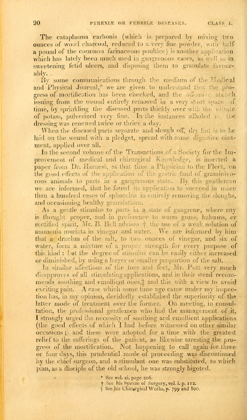 The calaplasnia carbonis (wliicli is prepared by mixli)g two ounces of wood charcoal, reduced to a very fine powder, with iiolf a pound of the common farinaceous poultice) is another application which has lately been much used in gangrenous cases, as well as in sweetening fetid ulcers, and disposing them to granulate favour- ably. Ijy some communications through the medium of the Medical and Physical Journal,^ we are given to understand that the ]>5'o- gress of mortificntion has been checked, and the oiii-.nsi.'C stti'-rh issuing from the wound entirely removed in a very short spaci- )i time, by sprinkling the diseased parts thickly over with the i'- '>.:e of potass, pulverized very fine. In the instances alluded d,, Uie dressing was renewed twice or thrice a day. When the diseased parts separate and slough olf, dry iro.i is to be laid on the wound with a pledget, spread with some digestive oint- ment, applied over all. In the second volume of the Transactions of a Society for the Im- provement of medical and chirurgical Knowledge, is inserted a paper from Dr. flaruess, at tliai; time a Physician to the Fleet, on the good eifects of the application of the gastric fluid of graminivo- rous animals to parts in a gangrenous state. By this gentleman we are informed, that he found its application to succeed in move than a hundred cases of sphacelus in entirely removing the sloughs, and occasioning health}^ granulations. As a gentle stimulus to parts in a state of gangrene, where any is thought proper, and in preference to warm gums, balsams, or rectified spirit, Mr. B. Beli £^,dvises | the use of a weak solution of ammonia muria,ta in vinegar and water. We are informed by him that a drachm of the salt, to two ounces of vinegar, and six of water, form a mixture of a propv^r strength for every purpose of this kind : bat the degree of stimulus can be easily either increased or diminished, by using a larger orsmaller proportion of the salt. In siniila.r a-ffections of the toes and feet, Mr. Pott very nnich disapproves of all stimulating applications, and in their stead recom- mends soothing and emoiliejit ones,J and this Vvdth a view to avoid exciting pain. A case v«'hich some time ago came under my inspec- tion has, in my opinion, decidedly established the superiority of the latter mode of treatment over the former. On meeting, in consul- tation, the professional gentlemen who had the management of it, I strongly urged the necessity of soothing and emollient applications (the good effects of which I had before witnessed on other similar occasions ;} and these were adopted for a time with the greatest relief to the sufferings of the patient, as likewise arresting the pro- gress of the mortification. Not happening to call again for tiiree or four days, this prudential mode of proceeding was discontinued by the chief surgeon, and a stimulant one was substituted, to which plan, as a disciple of the old school, he was strongly bigoted, * See vol. xi. page 206. t See his System of Surgery, vol. i. p. 11 a. i See his C'hiri^rgical Works, p. 799 and 800.