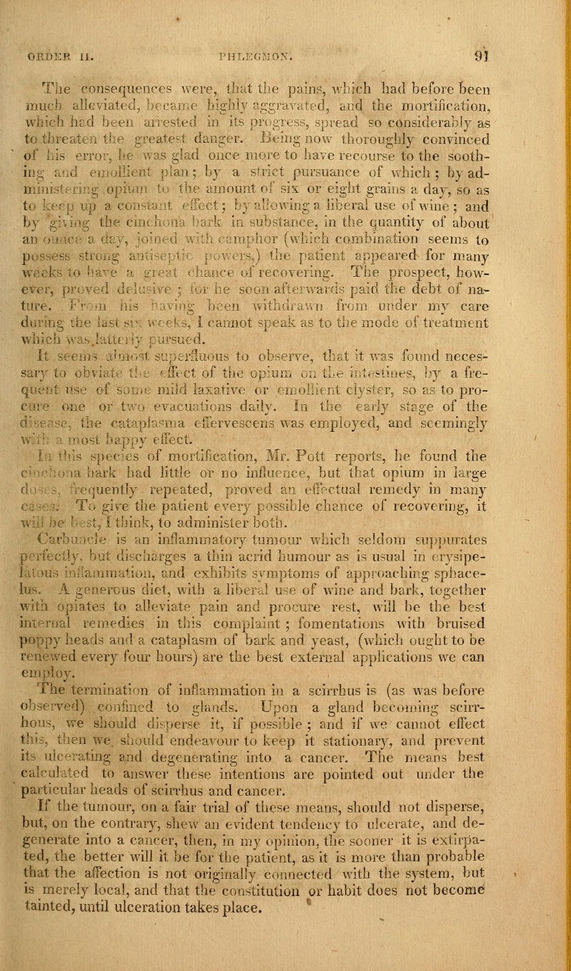 The consequences were, that the pains, which had before been much alleviated, became highly aggravated, and the mortification, which had been arrested in its progress, spread so considerably as to threaten the greatef^t danger. Being now thoroughly convinced of his error, he was glad once more to have recourse to the sooth- ing and eniullient plan; by a strict pursuance of which ; by ad- ministering opium to the amount of six or eight grains a day, so as to keep up a constant effect; by allowing a liberal use of wine; and by .giving the cinchona !»ark in substance, in the quantity of about an ounce a dzj, joined with camphor (which combination seems to possess strong antiseptic powers,) the patient appeared for many weeks to have a great chance of recovering. The prospect, how- ever, proved delusive ; for he soon afterwards paid the debt of na- ture. From his having been withdrawn from under my care during the last sis weeks, I cannot speak as to the mode of treatment which was .latterly pursued. It seeihs almost superfluous to observe, that it was found neces- sary to obviate tl.>e ffftct of the opium on the intestines, by a fre- quent use of soijifc mild laxative or emollient clyster, so as to pro- care one or two evacuations daily. In the early stage of the disease, the cataplupma euervescens was employed, and seemingly w.:tb a most happy effect. In tliis species of mortification, Mr. Pott reports, he found the cinchona bark had little or no influence, but that opium in large d'j , 3, frequently repeated, proved an effectual remedy in ma.ny cases. To give the patient every possible chance of recovering, it will be best, I tJiink, to administer both. Carbuncle is an inflammatory tumour which seldom sujqnirates perfectly, but discharges a thin acrid humour as is usual in erysipe- latous inflammation, and exhibits svmptoms of approaching sphace- lus. A generous diet, with a liberal use of wine and bark, together wuth opiates to alleviate pain and procure rest, will be the best internal remedies in this complaint ; fomentations with bruised poppy heads and a cataplasm of bark and yeast, (which ought to be renewed every four hours) are the best external applications we can employ. The termination of inflammation in a scirrhus is (as was before observed) confined to glands. Upon a gland becoming scirr- hous, we should disperse it, if possible ; and if we cannot effect this, then we. should endeavour to keep it stationar}^, and prevent its ulcerating and degenerating into a cancer. The means best calculated to answer these intentions are pointed out under the particular heads of scirrhus and cancer. If the tumour, on a fair trial of these means, should not disperse, but, on the contrary, shew an evident tendency to ulcerate, and de- generate into a cancer, then, in my opinion, the sooner it is extirpa- ted, the better will it be for the patient, as it is more than probable that the affection is not originally connected with the system, but is merely local, and that the constitution or habit does not become tainted, until ulceration takes place. *