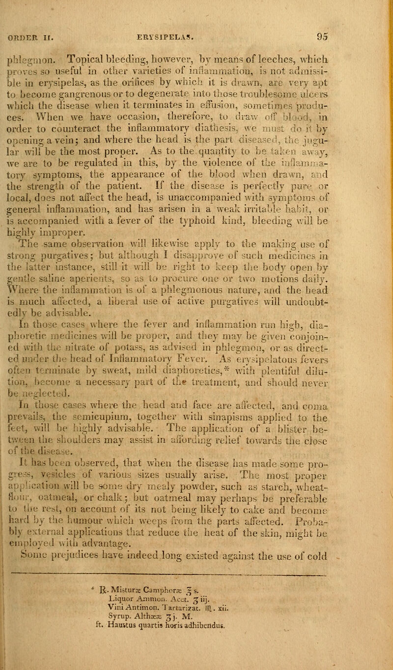 phlegmon. Topical bleeding, however, hy means of leeches, which proves so useful in other varieties of inflauimation, is not a,dmissi- ble in er}^sipelas, as the orifices by which it is drawn, are very apt to become gangrenous or to degenerate into those troublesome ulcers which the disease when it terminates in effusion, sometimes produ- ces. When we have occasion, therefore, to draw olT blood, in order to counteract the inflammatory diathesis, we must do it by- opening a vein; and where the head is the part diseased, the jugu- lar will be the most proper. As to the quantity to be taken away, we are to be regulated in this, by the violence of the iijilamma- tory symptoms, the appearance of the blood when drawn, and the strength of the patient. If the disease is perfectly pure or local, does not affect the head, is unaccompanied with symptoms of general inflammation, and has arisen in a weak irritable habit, or is accompanied with a fever of the typhoid kind, bleeding v,ill be highly improper. The same observation will likewise apply to the making use of strong purgatives; but although I disapprove of such medicines in the latter instance, still it will be right to keep the body open by gentle saline aperients, so as to procure one or two raotions daily. Where the inflammation is of a phlegmonous nature, and the head is much affected, a liberal use of active purgatives will undoubt- edly be advisable. In those cases where the fever and inflammation run high, dia- phoretic medicines will be proper, and they may be given conjoin- ed witli the nitrate of potass, as advised in phlegmon, or as direct- ed under the head of Inflammatory Fever. As erysipelatous fevers often tei'minate by sweat, mild diaphoretics,* with plentiful dilu- tion, become a necessary part of the treatment, and should never be neglected. In those cases where the head and face are affected, and coma prevails, the semicupium, together with sinapisms applied to the feet, will be highly advisable. The apphcation of a blister be- tween the shoulders may assist in affording relief towards the close of the disease. It has been observed, that when the disease has made some pro- gress, vesicles of various sizes usually arise. The most proper application will be srome dry mealy powder, such as starch, wheat- flour, oatmeal, or chalk; but oatmeal may perhaps be preferable to the rest, on account of its not being likely to cake and become hard by the humour which weeps from the parts affected. Proba- bly external applications that reduce the heat of the skin, might be employed with advantage. Some prejudices have indeed long existed against the use of cold * R. Miiturae Camphoras ^ s. Liquor Arnmon. Acet. ^iij. Vini Antimon. Tartari?at. ITl. xil. Syrup. Althaeas ^j- M. ft. Haustus quartis horis adhibendus.