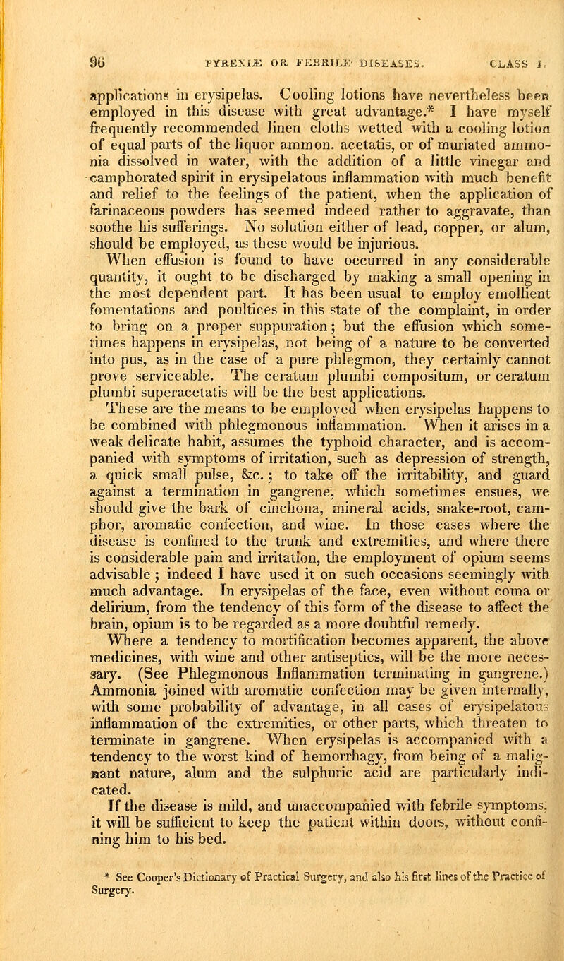 applications in erysipelas. Cooling lotions have nevertheless becM employed in this disease with great advantage.* I have myself frequently recommended linen cloths wetted with a cooling lotion of equal parts of the liquor ammon. acetatis, or of muriated ammo- nia dissolved in water, with the addition of a little vinegar and camphorated spirit in erysipelatous inflammation with much benefit and relief to the feelings of the patient, when the application of farinaceous powders has seemed indeed rather to aggravate, than soothe his sufferings. No solution either of lead, copper, or alum, should he employed, as these would be injurious. When effusion is found to have occurred in any considerable quantity, it ought to be discharged by making a small opening in the most dependent part. It has been usual to employ emollient fomentations and poultices in this state of the complaint, in order to bring on a proper suppuration; but the effusion which some- times happens in erysipelas, not being of a nature to be converted into pus, as in the case of a pure phlegmon, they certainly cannot prove serviceable. The ceratum plumbi compositum, or ceratum plumbi superacetatis will be the best applications. These are the means to be employed when erysipelas happens to be combined with phlegmonous inflammation. When it arises in a weak delicate habit, assumes the typhoid character, and is accom- panied with symptoms of irritation, such as depression of strength, a quick small pulse, &;c.; to take off the irritability, and guard against a termination in gangrene, which sometimes ensues, we should give the bark of cinchona, mineral acids, snake-root, cam- phor, aromatic confection, and vi^ine. In those cases where the disease is confined to the trunk and extremities, and where there is considerable pain and irritation, the employment of opium seems advisable ; indeed I have used it on such occasions seemingly with much advantage. In erysipelas of the face, even without coma or delirium, from the tendency of this form of the disease to affect the brain, opium is to be regarded as a more doubtful remedy. Where a tendency to mortification becomes apparent, the above medicines, with wine and other antiseptics, will be the more neces- sary. (See Phlegmonous Inflammation terminating in gangrene.) Ammonia joined with aromatic confection may be given internally, with some probability of advantage, in all cases of erysipelatous inflammation of the extremities, or other parts, which threaten to terminate in gangrene. When erysipelas is accompanied with a tendency to the worst kind of hemorrhagy, from being of a nialig- aant nature, alum and the sulphuric acid are particularly indi- cated. If the disease is mild, and unaccompanied with febrile symptoms, it will be sufiicient to keep the patient within doors, without confi- ning him to his bed. * See Cooper's Dictionary of Practical Surgery, and also his first lines of the Practice of Surgery.