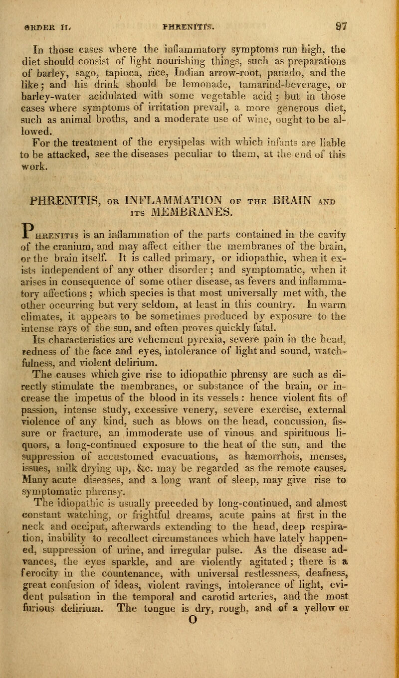 In those cases where the innamraatory symptoms run high, the diet should consist of light nourishing things, such as preparations of barley, sago, tapioca, rice, Indian arrow-root, panado, and the like; and his drink should be lemonade, tamarind-beverage, or barley-water acidulated with some vegetable acid ; but in those cases where symptoms of irritation prevail, a more generous diet, such as animal broths, and a moderate use of wine, ought to be al- lowed. For the treatment of the erysipelas with which inilmts are liable to be attacked, see the diseases peculiar to them, at the end of this work. PHRENITIS, OR INFLAMMATION of the BRAIN and ITS MEMBRANES. JL HRENiTis is an inflammation of the parts contained in the ca^aty of the cranium, and may affect either the membranes of the brain, or the brain itself. It is called primary, or idiopathic, when it ex- ists independent of any other disorder; and symptomatic, when it arises in consequence of some other disease, as fevers and inflamma- tory affections ; which species is that most universally met with, the other occurring but very seldom, at least in this country. In warm climates, it appears to be sometimes produced by exposure to the intense rays of the sun, and often proves quickly fatal. Its characteristics are vehement pyrexia, severe pain in the head, redness of the face and eyes, intolerance of light and sound, watch- fulness, and violent delirium. The causes which give rise to idiopathic phrensy are such as di- rectly stimulate the membranes, or substance of the brain, or in- crease the impetus of the blood in its vessels : hence violent fits of passion, intense study, excessive venery, severe exercise, external violence of any kind, such as blows on the head, concussion, fis^ sure or fracture, an immoderate use of vinous and spirituous li- quors, a long-continued exposure to the heat of the sun, and the suppression of accustomed evacuations, as ha;morrhois, menses, issues, milk drpng up, &,c. may be regarded as the remote causes. Many acute diseases, and a long want of sleep, may give rise to symptomatic phrensy. The idiopathic is usually preceded by long-continued, and almost constant watcliing, or frightful dreams, acute pains at first in the neck and occiput, afterwards extending to the head, deep respira- tion, inability to recollect circumstances which have lately happen- ed, suppression of urine, and irregular pulse. As the disease ad- vances, the eyes sparkle, and are violently agitated ; there is a ferocity in the countenance, with universal restlessness, deafness, great confusion of ideas, violent ravings, intolerance of light, evi- dent pulsation in the temporal and carotid arteries, and the most furious delirium. The tongue is dry, rough, and ©f a yellow or, 0