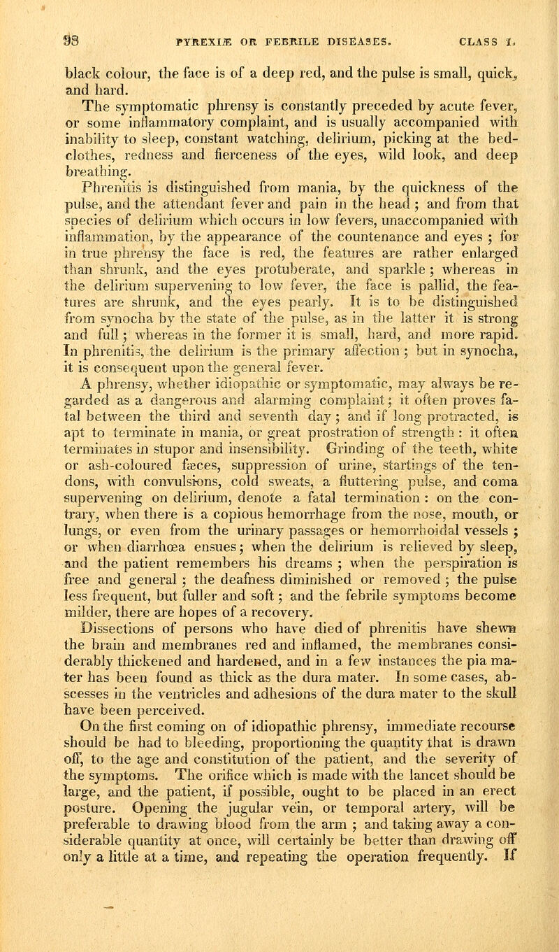 black colour, the face is of a deep red, and the pulse is small, quicks and hard. The symptomatic phrensy is constantly preceded by acute fever, or some inflammatory complaint, and is usually accompanied with. inability to sleep, constant watching, delirium, picking at the bed- clothes, redness and fierceness of the eyes, wild look, and deep breathing. Phrenitis is distinguished from mania, by the quickness of the pulse, and the attendant fever and pain in the head ; and from that species of delii^um which occurs in low fevers, unaccompanied with inflammation, by the appearance of the countenance and eyes ; for in true phrensy the face is red, the features are rather enlarged than shrunk, and the eyes protuberate, and sparkle ; whereas in the delirium supervening to low fever, the face is pallid, the fea- tures are shrunk, and the eyes pearly. It is to be distinguished from synocha by the state of the pulse, as in the latter it is strong and full; whereas in the former it is small, hard, and more rapid. In phrenitis, the delirium is the primary affection ; but in synocha, it is consequent upon the general fever. A phrensy, whether idiopathic or symptomatic, may always be re- garded as a dangerous and alarming complaint; it often proves fa- tal between the third and seventh day; and if long protracted, i-s apt to terminate in mania, or great prostration of strength : it oftea terminates in stupor and insensibility. Grinding of the teeth, white or ash-coloured foeces, suppression of urine, startings of the ten- dons, with convulsions, cold sweats, a fluttering pulse, and coma supervening on delirium, denoie a fatal termination : on the con- trary, when there is a copious hemorrhage from the nose, mouth, or lungs, or even from the urinary passages or hemorrhoidal vessels ; or when diarrhoea ensues; when the delirium is relieved by sleep, and the patient remembers his dreams ; when the perspiration is free and general ; the deafness diminished or removed ; the pulse less frequent, but fuller and soft; and the febrile symptoms become milder, there are hopes of a recovery. Dissections of persons who have died of phrenitis have shews the brain and membranes red and inflamed, the membranes consi- derably thickened and hardened, and in a few instances the pia ma- ter has been found as thick as the dura mater. In some cases, ab- scesses in the ventricles and adhesions of the dura mater to the skull have been perceived. On the first coming on of idiopathic phrensy, immediate recourse should be had to bleeding, proportioning the quantity that is drawn off, to the age and constitution of the patient, and the severity of the symptoms. The orifice which is made with the lancet should be large, and the patient, if possible, ought to be placed in an erect posture. Opening the jugular vein, or temporal artery, will be preferable to drawing blood from the arm ; and taking away a con- siderable quantity at once, will cei'tainly be better than drawing off only a little at a time, and repeating the operation frequently. If