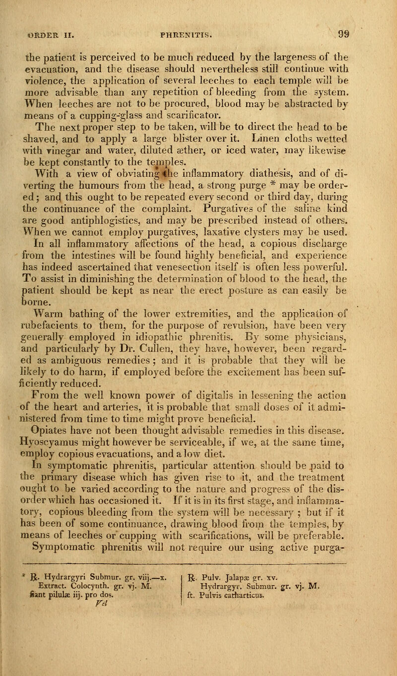 the patient is perceived to be much reduced by the largeness of the evacuation, and the disease should nevertheless still continue with violence, the application of several leeches to each temple will be more advisable than any repetition cf bleeding from the system. When leeches are not to be procured, blood may be abstracted by means of a cupping-glass and scarificator. The next proper step to be taken, will be to direct the head to be shaved, and to apply a large blister over it. Lmen cloths wetted with vinegar and water, diluted aether, or iced water, may likewise be kept constantly to the temples. With a view of obviating the inflammatory diathesis, and of di- verting the humours from the head, a strong purge * may be order- ed ; and this ought to be repeated every second or third day, during the continuance of the complaint. Purgatives of the saline kind are good antiphlogistics, and may be prescribed instead of others. When we cannot employ purgatives, laxative clysters may be used. In all inflammatory affections of the head, a copious discharge from the intestines will be found highly beneficial, and experience has indeed ascertained that venesection itself is often less powerful. To assist in diminishins; the determination of blood to the head, the patient should be kept as near the erect posture as can easily be borne. Warm bathing of the lower extremities, and the application of rubefacients to them, for the purpose of revulsion, have been very generally employed in idiopathic phrenitis. By some physicians, and particularly by Dr. Cullen, they have, however, been regard- ed as ambiguous remedies ; and it is probable that they Vv'ill be likely to do harm, if employed before the excitement has been suf- ficiently reduced. From the well known power of digitalis in lessening the action of the heart and arteries, it is probable that small doses of it admi- ^ nistered from time to time might prove beneficial. Opiates have not been thought advisable remedies in this disease. Hyoscyamus might however be serviceable, if we, at the same time, employ copious evacuations, and a low diet. In symptomatic phrenitis, particular attention should be .paid to the primary disease which has given rise to it, and the treatment ought to be varied accordbig to tlie nature and progress of the dis- order which has occasioned it. If it is in its fi.rst stage, and inflamma- tory, copious bleeding from the system will be necessary ; but if it has been of some continuance, drawing blood from the temples, by means of leeches or cupping with scarifications, will be preferable. Symptomatic phrenitis will not require our using active purga- R. Hydrargyri Subtnur. gr. viij.—x. Extract. Colocynth. gr, vj. M. fiant pilulae iij. pro dos. Fei '^. Pulv. Jalaps gr. xv. Hydrargyr. Submur. gr. vj. M. ft. Pulvis catharticus,