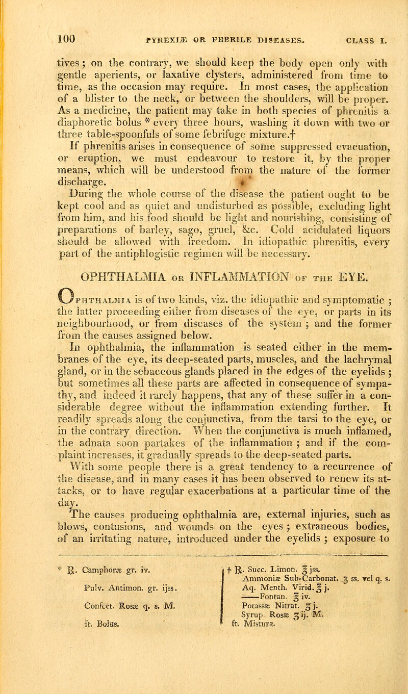 tives; on the contrary, we should keep the body open only with gentle aperients, or laxative clysters, administered from time to time, as the occasion may require. In most cases, the application of a blister to the neck, or between the shoulders, will be proper. As a medicine, the patient may take in both species of phrenitis a diaphoretic bolus * every three hours, washing it down with two or three table-spoonfuls of some febrifuge mixture.f If phrenitis arises in consequence of some suppressed evacuation, or eruption, we must endeavour to restore it, by the proper means, which will be understood from the nature of the former discharge. If* During the whole course of the disease the patient ought to be kept cool and as quiet and undisturbed as possible, excluding light from him, and his food should be light and nourishing, consisting of preparations of barley, sago, gruel, &c. Cold acidulated liquors should be allowed with freedom. In idiopathic phrenitis, every part of the antiphlogistic regimen will be necessary. OPHTHALMIA or INFLAMMATION of the EYE. 'pHTHALMiA is of two Mnds, viz. the idiopathic and symptomatic ; the latter proceeding either from diseases of the eye, or parts in its neighbourhood, or from diseases of the system ; and the former from the causes assigned below. In ophthalmia, the inflammation is seated either in the mem- branes of the eye, its deep-seated parts, muscles, and the lachrymal gland, or in the sebaceous glands placed in the edges of the eyelids ; but sometimes all these parts are affected in consequence of sympa- thy, and indeed it rarely happens, that any of these suffer in a con- siderable degree without the inflammation extending further. It readily spreads along the conjunctiva, from the tarsi to the eye, or in the contrary direction. VV^hen the conjunctiva is much inflamed, the adnata soon partakes of the inflammation ; and if the corn- plaint increases, it gradually spreads to the deep-seated parts. Y/ith some people there is a great tendency to a recurrence of the disease, and in many cases it has been observed to renew its at- tacks, or to have regular exacerbations at a particular time of the day. The causes producing ophthalmia are, external injuries, such as blows, contusions, and wounds on the eyes ; extraneous bodies, of an irritating nature, introduced under the eyelids j exposure to * B- Camphorce gr. iv. Pulv. Antimon, gr. ijss. Confect. Rosss q. s. M. & Boias. f JJ. Succ. Limon. ^ jss. Ammoniae Snb-Carbonat. 5 ss. yel q. s. Aq. Menth. Virid. g j. Fontan. 3 iv. Potassas Nitrat. ^j. Syrup RosJe ^ij. M. ftk Mistura,