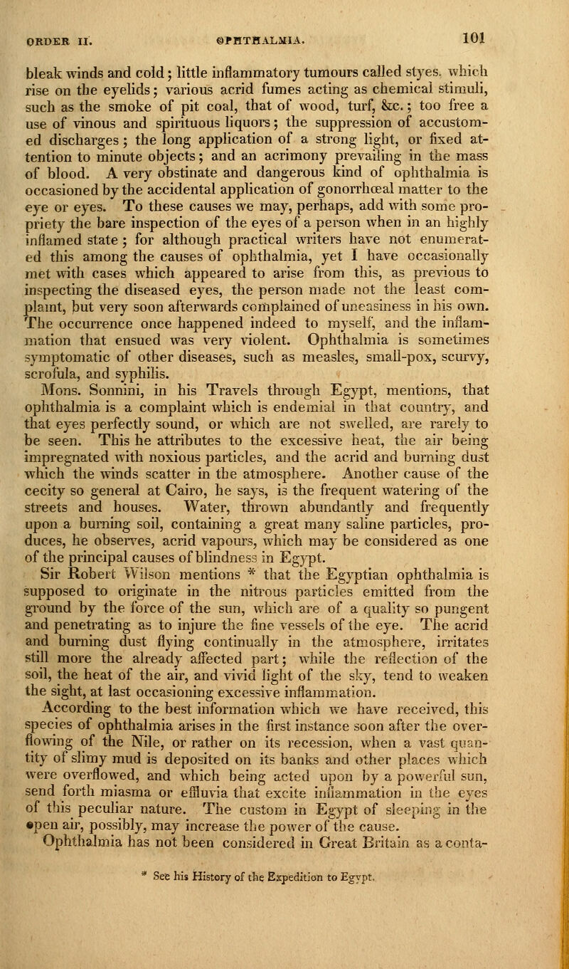 bleak winds and cold', little inflammatory tumours called styes, whicli rise on the eyelids; various acrid fumes acting as chemical stimuli, such as the smoke of pit coal, that of wood, turf, &;c.; too free a use of vinous and spirituous liquors; the suppression of accustom- ed discharges; the long application of a strong light, or fixed at- tention to minute objects; and an acrimony prevailing in the mass of blood. A very obstinate and dangerous kind of ophthalmia is occasioned by the accidental application of gonorrhoeal matter to the eye or eyes. To these causes we may, perhaps, add with some pro- priety the bare inspection of the eyes of a person when in an highly inflamed state ; for although practical writers have not enumerat- ed this among the causes of ophthalmia, yet I have occasionally met with cases which appeared to arise from this, as previous to inspecting the diseased eyes, the person made not the least com- plamt, tut very soon afterwards complained of uneasiness in his own. The occurrence once happened indeed to myself, and the inflam- jiiation that ensued was very violent. Ophthalmia is sometimes symptomatic of other diseases, such as measles, small-pox, scurvy, scrofula, and syphilis. Mons. Sonnini, in his Travels through Egypt, mentions, that ophthalmia is a complaint which is endemial in that country, and that eyes perfectly sound, or which are not swelled, ai-e rarely to be seen. This he attributes to the excessive heat, the air being impregnated with noxious particles, and the acrid and burning dust which the winds scatter in the atmosphere. Another cause of the cecity so general at Cairo, he says, is the frequent watering of the streets and houses. Water, thrown abundantly and frequently upon a burning soil, containing a great many saline particles, pro- duces, he observes, acrid vapours, which may be considered as one of the principal causes of blindness in Eg)q)t, Sir Robert Wilson mentions * that the Egyptian ophthalmia is supposed to originate in the nitrous particles emitted from the ground by the force of the sun, which are of a quality so pungent and penetrating as to injure the fine vessels of the eye. The acrid and burning dust flying continually in the atmosphere, irritates still more the already affected part; while the reflection of the soil, the heat of the air, and vivid light of the sky, tend to weaken the sight, at last occasioning excessive inflammation. According to the best information which we have received, this species of ophthalmia arises in the first instance soon after the over- flowing of the Nile, or rather on its recession, when a vast quan- tity of slimy mud is deposited on its banks and other places which were overflowed, and which being acted upon by a powerful sun, send forth miasma or efliuvia that excite inflammation in the eyes of this peculiar nature. The custom in Egypt of sleeping in the •pen air, possibly, may increase the power of the cause. Ophthalmia has not been considered in Great Britain as a conta- * See his History of the Expedition to Egypt.
