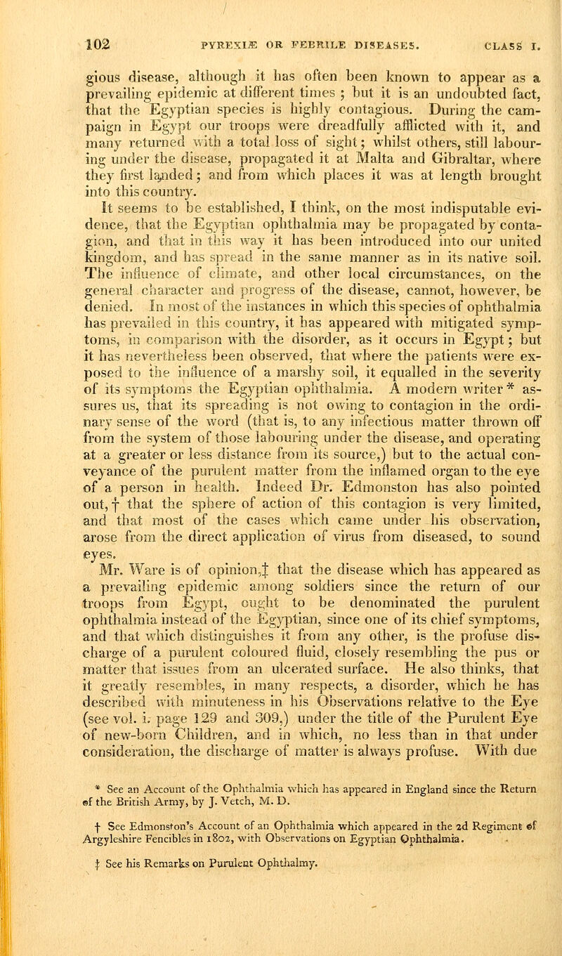 gious disease, although it has often been known to appear as a prevailing epidemic at different times ; but it is an undoubted fact, that the Egyptian species is highly contagious. During the cam- paign in Egypt our troops were dreadfully afflicted with it, and many returned with a total loss of sight; whilst others, still labour- ing under the disease, propagated it at Malta and Gibraltar, where they first la^ided; and from which places it was at length brought into this country. It seems to be established, I think, on the most indisputable evi- dence, that the Egyptian ophthalmia may be propagated by conta- gion, and that in this way it has been introduced into our united kingdom, and has spread in the same manner as in its native soil. The influence of climate, and other local circumstances, on the general character and progress of the disease, cannot, however, be denied. In most of the instances in which this species of ophthalmia has prevailed in this country, it has appeared with mitigated symp- toms, in comparison with the disorder, as it occurs in Egypt; but it has nevertheless been observed, that where the patients were ex- posed to the influence of a marshy soil, it equalled in the severity of its symptoms the Egyptian ophthalmia. A modern writer * as- sures us, tiiat its spreading is not owing to contagion in the ordi- nary sense of the woi-d (that is, to any infectious matter thrown off from the system of those labouring under the disease, and operating at a greater or less distance from its source,) but to the actual con- veyance of the purulent matter from the inflamed organ to the eye of a person in health. Indeed Dr. Edmonston has also pointed out, f that the sphere of action of this contagion is very limited, and that most of the cases which came under his observ^ation, arose from the direct application of virus from diseased, to sound eyes. Mr. Ware is of opinion,J that the disease which has appeared as a prevailing epidemic among soldiers since the return of our troops from Egypt, ought to be denominated the purulent ophthalmia instead of the Egyptian, since one of its chief symptoms, and that which distinguishes it from any other, is the profuse dis- charge of a purulent coloured fluid, closely resembling the pus or matter that issues from an ulcerated surface. He also thinks, that it greatly resembles, in many respects, a disorder, which he has described with minuteness in his Observations relative to the Eye (see vol. i. page 129 and 309,) under the title of the Purulent Eye of new-born Children, and in which, no less than in that under consideration, the discharge of matter is always profuse. With due * See an Account of the Ophthalmia which has appeared in England since the Return ©f the British Army, by J. Vetch, M. D. f See Edmonston's Account of an Ophthalmia which appeared in the 2d Regiment ef Argyleshire Fencibles in 1802, with Observations on Egyptian Ophthalmia. ^ See his Remarks on Purulent Ophthalmy.