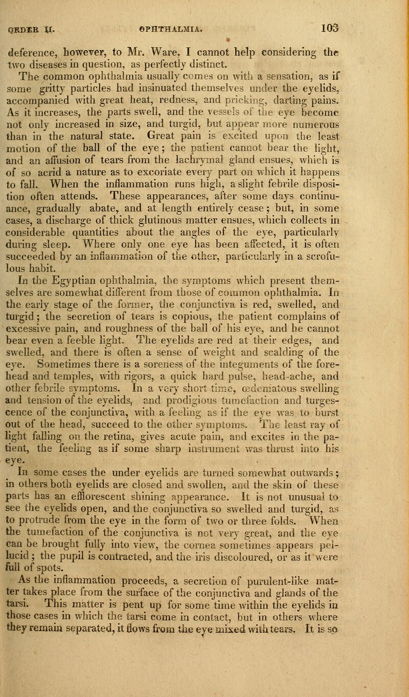 deference, however, to Mr. Ware, I cannot help considering the two diseases in question, as perfectly distinct. The common ophthalmia usually comes on with a sensation, as if some gritty particles had insinuated themselves under the eyelids, accompanied with great heat, redness, and pricking, darting pains. As it increases, the parts swell, and the vessels of the eye become not only increased in size, and turgid, but appear more numerous than in the natural state. Great pain is excited upon the least motion of the ball of the eye; the patient cannot bear the light, and an affusion of tears from the lachrymal gland ensues, whicli is of so acrid a nature as to excoriate every part on which it happens to fall. Wlien the inflammation runs high, a slight febrile disposi- tion often attends. These appearances, after some days continu- ance, gradually abate, and at length entirely cease; but, in some cases, a discharge of thick glutinous matter ensues, which collects in considerable quantities about the angles of the eye, particularly during sleep. Where only one eye has been affected, it is often succeeded by an inflammation of the other, particularly in a scrofu- lous habit. In the Egyptian ophthalmia, the symptoms which present them- selves are somewhat different from those of common ophthalmia. In the early stage of the former, the conjunctiva is red, swelled, and turgid; the secretion of tears is copious, tlie patient complains of excessive pain, and roughness of the bail of his eye, and he cannot bear even a feeble light. The eyelids are red at their edges, and swelled, and there is often a sense of weight and scalding of the eye. Sometimes there is a soreness of the integuments of the fore- head and temples, with rigors, a quick hard pulse, head-ache, and other febrile symptoms. In a vsry short time, ceaeniatous swelling and tension of the eyelids, and prodigious tumefaction and turges- cence of the conjunctiva, with a feeling as if the eye was to burst out of the head, succeed to the other symptoms. The least ray of light falling on the retina, gives acute pain, and excites io the pa- tient, the feeling as if some sharp instrument was thrust into his eye. In some cases the under eyelids are turned somewhat outwards; in others both eyelids are closed and swollen, and the skin of these parts has an efflorescent shining appearance. It is not unusual to see tlie eyehds open, and the conjunctiva so swelled and turgid, as to protrude from the eye in the form of two or three folds. When the tumefaction of the conjunctiva is not very great, and the eye can be brought fully into view, the cornea sometimes appears pel- lucid; the pupil is contracted, and the iris discoloured, or as it were full of spots. As the inflammation proceeds, a secretion of purulent-hke mat- ter takes place from the surface of the conjunctiva and glands of the tarsi. This matter is pent up for some time within the eyehds in those cases in which the tarsi come in contact, but in others where they remain separated, it flows from the eye mixed with tears. It is s$