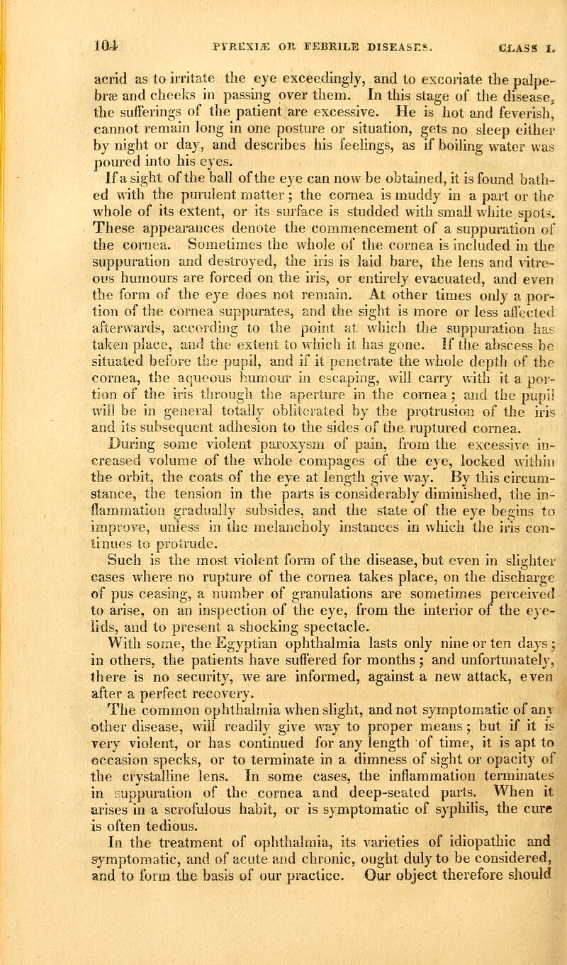 acrid as to irritate the eye exceedingly, and to excoiiate the palpe- brae and cheeks in passing over them. In this stage of the disease, the sufferings of the patient are excessive. He is hot and feverish, cannot remain long in one posture or situation, gets no sleep either by night or day, and describes his feelings, as if boiling water was poured into his eyes. If a sight of the ball of the eye can now be obtained, it is found bath- ed mth the purulent matter; the cornea is muddy in a part or the whole of its extent, or its surface is studded with small v/hite spots. These appearances denote the commencement of a suppuration of the cornea. Sometimes the whole of the cornea is included in the suppuration and destroyed, the iris is laid bare, the lens and vitre- ous humours are forced on the iris, or entirely evacuated, and even the form of the eye does not remain. At other times only a por- tion of the cornea suppurates, and the sight is more or less affected afterwards, according to the point at which the suppuration has taken place, and the extent to which it has gone. If the abscess be situated before the pupil, and if it penetrate the whole depth of the cornea, the aqueous humour in escaping, will carry Vvith it a por- tion of the iris through the aperture in the cornea; and the pupil will be in general totally obliterated by the protrusion of the iris and its subsequent adhesion to the sides of the ruptured cornea. During some violent paroxysm of pain, from the excessive in- creased volume of the whole compages of the eye, locked within the orbit, the coats of the eye at length give way. By this circum- stance, the tension in the parts is considerably diminished, the in- flammation gradually subsides, and the state of the eye begins to improve, unless in the melancholy instances in which the iris con- tinues to protrude. Such is the most violent form of the disease, but even in slighter eases where no rupture of the cornea takes place, on the discharge of pus ceasing, a number of granulations are sometimes perceived to arise, on an inspection of the eye, from the interior of the eye- lids, and to present a shocking spectacle. With some, the Egyptian ophthalmia lasts only nine or ten days ; in others, the patients have suffered for months ; and unfortunately, there is no security, we are informed, against a new attack, even after a perfect recovery. The common ophthalmia when slight, and not symptomatic of any other disease, will readily give way to proper means ; but if it is very violent, or has continued for any length of time, it is apt to occasion specks, or to terminate in a dimness of sight or opacity of the crystalline lens. In some cases, the inflammation terminates in suppuration of the cornea and deep-seated parts. When it arises in a scrofulous habit, or is symptomatic of syphilis, the cure is often tedious. In the treatment of ophthalmia, its varieties of idiopathic and symptomatic, and of acute and chronic, ought duly to be considered, and to form the basis of our practice. Our object therefore should