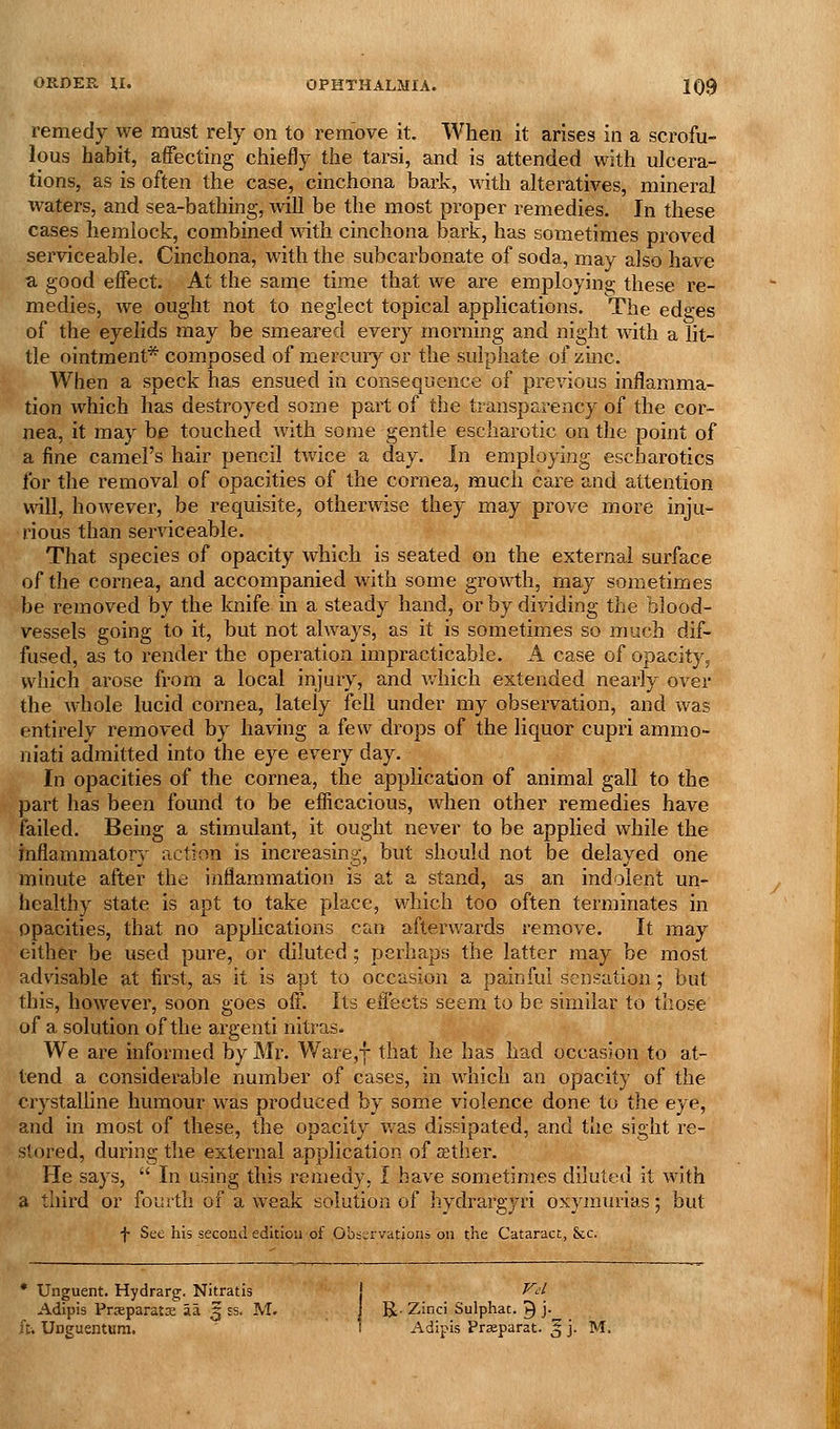 remedy we must rely on to remove it. When it arises in a scrofu- lous habit, affecting chiefly the tarsi, and is attended with ulcera- tions, as is often the case, cinchona bark, with alteratives, mineral waters, and sea-bathing, will be the most proper remedies. In these cases hemlock, combined \\^th cinchona bark, has sometimes proved serviceable. Cinchona, with the subcarbonate of soda, may also have a good effect. At the same time that we are employing these re- medies, we ought not to neglect topical applications. The edges of the eyelids may be smeared every morning and night with a lit- tle ointment* composed of mercury or the sulphate of zmc. When a speck has ensued in consequence of previous inflamma- tion which has destroyed some part of the transparency of the cor- nea, it may be touched with some gentle escharotic on the point of a fine camel's hair pencil twice a day. In employing escharotics for the removal of opacities of the cornea, much care and attention will, however, be requisite, otherwise they may prove more inju- rious than serviceable. That species of opacity which is seated on the external surface of the cornea, and accompanied with some growth, may sometimes be removed by the knife in a steady hand, or by dividing the blood- vessels going to it, but not always, as it is sometimes so much dif- fused, as to render the operation impracticable. A case of opacity, which arose from a local injury, and which extended nearly over the whole lucid cornea, lately fell under my observation, and was entirely removed by having a few drops of the liquor cupri ammo- niati admitted into the eye every day. In opacities of the cornea, the application of animal gall to the part has been found to be efficacious, when other remedies have failed. Being a stimulant, it ought never to be applied while the inflammatory action is increasing, but should not be delayed one minute after the inflammation is stand, as an indolent un- healthy state is apt to take place, which too often terminates in opacities, that no applications can afterwards remove. It may either be used pure, or diluted; perhaps the latter may be most advisable at first, as it is apt to occasion a painful sensation; but this, however, soon goes off. Its effects seem to be similar to those of a solution of the argenti nitras. We are informed by Mr. ¥/are,f that he has had occasion to at- tend a considerable number of cases, in which an opacity of the crystaUine humour was produced by some violence done to the eye, and in most of these, the opacity was dissipated, and the sight re- * stored, during the external application of aether. He says,  In using this remedy. I have sometimes diluted it with a third or fourth of a weak solution of hydrargyri oxymurias; but f See his second edition of Observations on the Cataract, &c. * Unguent. Hydrarg. Nitratis Adipis Prsparatx a a ^ ss. M, ft. Unguentum. I R- Zinci Sulphat. ^ j- 1 Adipis Prasparat. 3 j. M.