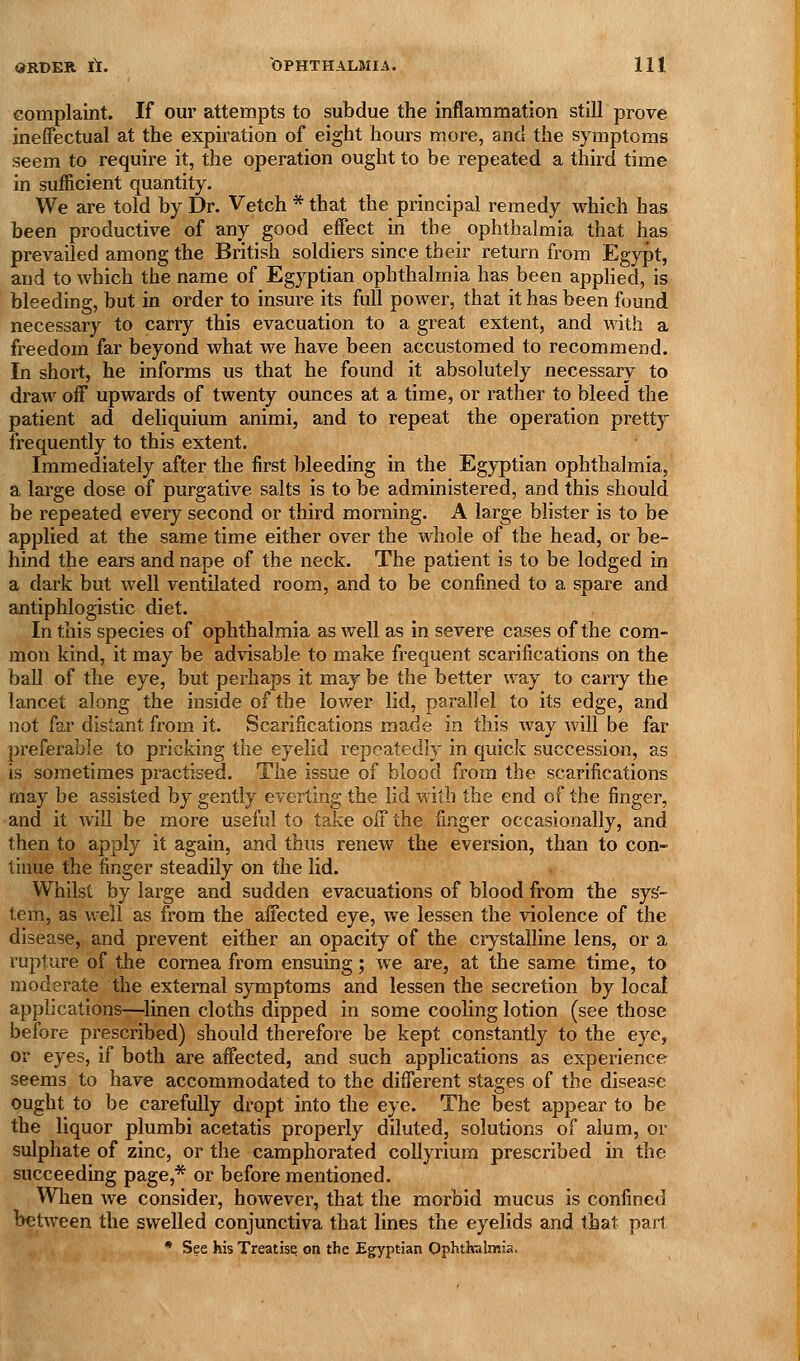complaint. If our attempts to subdue the inflammation still prove ineffectual at the expiration of eight hours more, and the symptoms seem to require it, the operation ought to be repeated a third time in sufficient quantity. We are told by Dr. Vetch * that the principal remedy which has been productive of any good effect in the ophthalmia that has prevailed among the British soldiers since their return from Egypt, and to which the name of Egyptian ophthalmia has been applied, is bleeding, but in order to insure its full power, that it has been found necessary to carry this evacuation to a great extent, and with a freedom far beyond what we have been accustomed to recommend. In short, he informs us that he found it absolutely necessary to draw off upwards of twenty ounces at a time, or rather to bleed the patient ad deliquium animi, and to repeat the operation pretty frequently to this extent. Immediately after the first bleeding in the Egyptian ophthalmia, a large dose of purgative salts is to be administered, and this should be repeated every second or third morning. A large bhster is to be applied at the same time either over the whole of the head, or be- hind the ears and nape of the neck. The patient is to be lodged in a dark but well ventilated room, and to be confined to a spare and antiphlogistic diet. In this species of ophthalmia as well as in severe cases of the com- mon kind, it may be advisable to make frequent scarifications on the ball of the eye, but perhaps it may be the better way to carry the lancet along the inside of the lower lid, parallel to its edge, and not far distant from it. Scarifications made in this way will be far preferable to pricking the eyelid repeatedly in quick succession, as is sometimes practised. The issue of blood from the scarifications may be assisted by gently everting the lid with the end of the finger, and it will be more useful to take off the finger occasionally, and then to apply it again, and thus renew the eversion, than to con- tinue the finger steadily on the lid. Whilst by large and sudden evacuations of blood from the sys'- tem, as well as from the affected eye, we lessen the violence of the disease, and prevent either an opacity of the crystalline lens, or a ruj^ture of the cornea from ensuing; Ave are, at the same time, to moderate the external symptoms and lessen the secretion by local apphcatlons—linen cloths dipped in some cooling lotion (see those before prescribed) should therefore be kept constantly to the eye, or eyes, if both are affected, and such applications as experience seems to have accommodated to the different stages of the disease ought to be carefully dropt into the eye. The best appear to be the liquor plumbi acetatis properly diluted, solutions of alum, or sulphate of zinc, or the camphorated coUyrium prescribed in the succeeding page,''^ or before mentioned. Wlien we consider, however, that the morbid mucus is confined between the swelled conjunctiva that lines the eyelids and that part • See his Treatise on the Egyptian Ophthalmia.