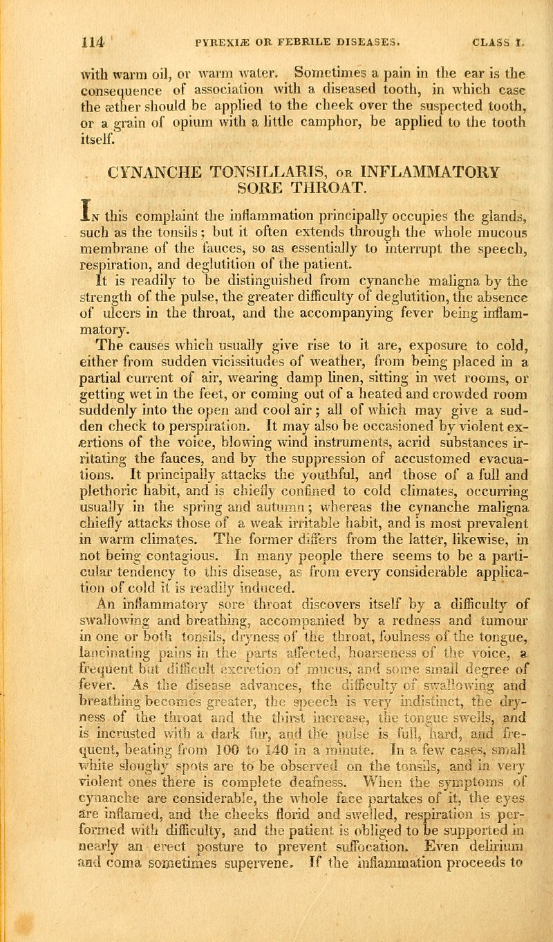 with warm oil, or warm Avater. Sometimes a pain in the ear is the consequence of association with a diseased tooth, in which case the sether should be applied to the cheek over the suspected tooth, or a grain of opium with a little camphor, be applied to the tooth itself. . CYNANCHE TONSILLARIS, or INFLAMMATORY SORE THROAT. In this complaint the inflammation principally occupies the glands, such as the tonsils; but it often extends through the whole mucous membrane of the fauces, so as essentially to interrupt the speech, respiration, and deglutition of the patient. It is readily to be distinguished from cynanche maligna by the strength of the pulse, the greater difficulty of deglutition, the absence of ulcers in the throat, and the accompanying fever being inflam- matory. The causes which usually give rise to it are, exposure to cold, either from sudden vicissitudes of weather, from being placed in a partial current of air, wearing damp linen, sitting in wet rooms, or getting wet in the feet, or coming out of a heated and crowded room suddenly into the open and cool air; all of which may give a sud- den check to perspiration. It may also be occasioned by violent ex- ertions of the voice, blowing wind instruments, acrid substances ir- ritating the fauces, and by the suppression of accustomed evacua- tions. It principally attacks the youthful, and those of a full and plethoric habit, and is chieiiy confmed to cold climates, occurring usually in the spring and autumn; whereas the cynanche maligna chiefly attacks those of a weak irritable habit, and is most prevalent in warm climates. The former differs from the latter, likewise, in not being contagious. In many people there seems to be a parti- cular tendency to this disease, as from every considerable applica- tion of cold it is readily induced. An inflammatory sore throat discovers itself by a difliculty of SAvallowing and breathing, a,ccompanied by a redness and tumour in one or both tonsils, dryness of the throat, foulness of the tongue, lancinating pains in the parts affected, hoarseness of the voice, a frequent but diilicult excretion of mucus, and some small degree of fever. As the disease advances, the difficulty of swallowinsf and breathing becomes greater, the speech is very indistinct, the dry- ness of the throat and the thirst increase, the tongue swejls, and is incrusted v/ith a dark fur, and the Dulse is full, hard, and fre- quent, beating from 100 to 140 in a minute. In a fev/ cases, small v^hite sloughy spots are to be observed on the tonsils, and in very violent ones there is complete deafness. When the symptoms of cynanche are considerable, the whole face partakes of it, the eyes are inflamed, and the cheeks florid and swelled, respiration is per- formed with difliculty, and the patient is obliged to be supported in nearly an erect posture to prevent suffocation. Even delirium and coma soaaetimes supervene. If the inflammation proceeds to