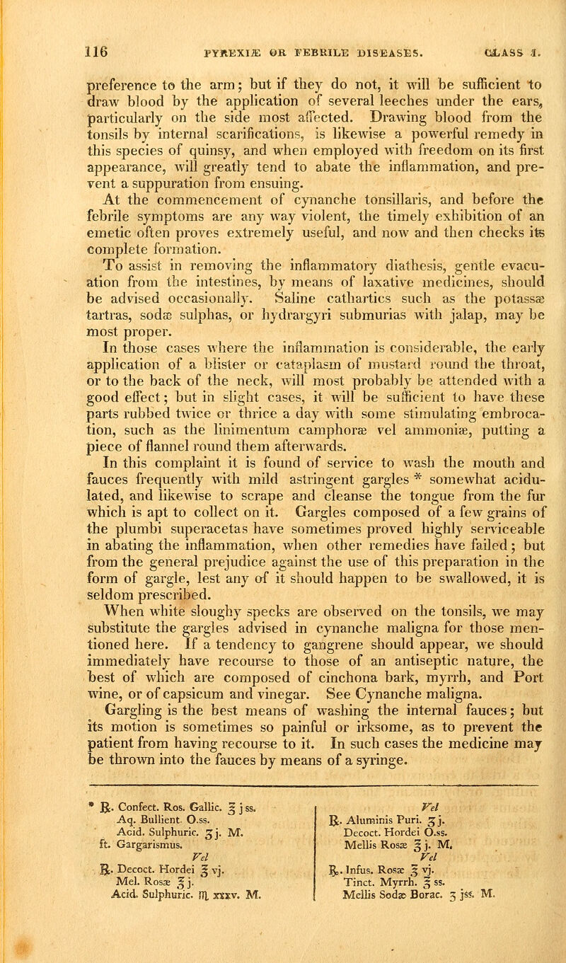 preference to tlie arm; but if they do not, it will be sufficient to draw blood by the application of several leeches under the ears^, particularly on the side most affected. Drawing blood from the tonsils by internal scarifications, is likewise a powerful remedy in this species of quinsy, and when employed with freedom on its first appearance, will greatly tend to abate the inflammation, and pre- vent a suppuration from ensuing. At the commencement of cynanche tonsillaris, and before the febrile symptoms are any way violent, the timely exhibition of an emetic often proves extremely useful, and now and then checks its complete formation. To assist in removing the inflammatory diathesis, gentle evacu- ation from the intestines, by means of laxative medicines, should be advised occasionally. Saline cathartics such as the potassae tartras, sodee sulphas, or hydrargyri submurias with jalap, may be most proper. In those cases where the inflammation is considerable, the early application of a blister or cataplasm of mustard round the throat, or to the back of the neck, Avill most probably be attended with a good effect; but in slight cases, it will be sufficient to have these parts rubbed twice or thrice a day with some stimulating embroca- tion, such as the linimentum camphorse vel ammonise, putting a piece of flannel round them afterwards. In this complaint it is found of service to Avash the mouth and fauces frequently with mild astringent gargles * somewhat acidu- lated, and likewise to scrape and cleanse the tongue from the fur which is apt to collect on it. Gargles composed of a few grains of the plumbi superacetas have sometimes proved highly serviceable in abating the inflammation, when other remedies have failed; but from the general prejudice against the use of this preparation in the form of gargle, lest any af it should happen to be swallowed, it is seldom prescribed. When white sloughy specks are observed on the tonsils, we may Substitute the gargles advised in cynanche maligna for those men- tioned here. If a tendency to gangrene should appear, we should immediately have recourse to those of an antiseptic nature, the best of which are composed of cinchona bark, myrrh, and Port wine, or of capsicum and vinegar. See Cynanche maligna. Gargling is the best means of washing the internal fauces; but its motion is sometimes so painful or irksome, as to prevent the patient from having recourse to it. In such cases the medicine may be thrown into the fauces by means of a syringe. » R. Confect. Ros. Gallic, Aq. Bullient. O.ss. Acid. Sulphuric, ^j, M. ft. Gargarismus. Vel Hordei J vj. \. Decoct. Mel. Rosae Acid. Sulphuric. (TL xtxv. M. Iv Vel R. Aluminis Puri. 5 j. Decoct. Hordei O.ss. Mellis Ros£e g j. M. Vel \. Infus. Rosae '^ vj. Tinct. Myrrh. ^ ss. Mellis Sod» Borac. 5 \ii. M.