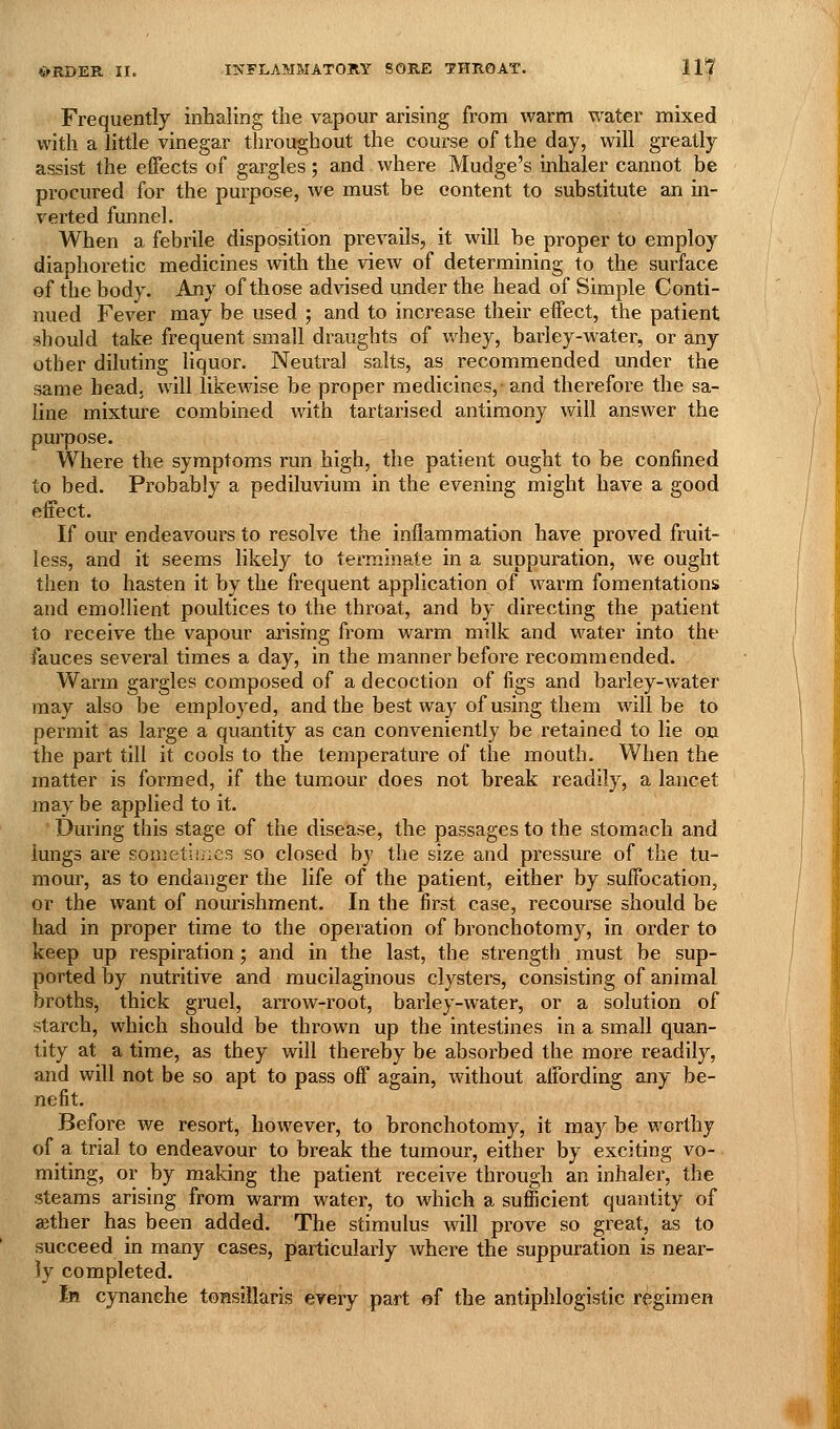 Frequently inhaling the vapour arising from warm water mixed with a little vinegar throughout the course of the day, will greatly assist the effects of gargles; and where Mudge's inhaler cannot be procured for the purpose, we must be content to substitute an in- verted funnel. When a febrile disposition prevails, it will be proper to employ diaphoretic medicines with the view of determining to the surface of the body. Any of those advised under the head of Simple Conti- nued Fever may be used ; and to increase their effect, the patient should take frequent small draughts of whey, barley-water, or any other diluting liquor. Neutral salts, as recommended xmder the same head, will likewise be proper medicines,- and therefore the sa- line mixture combined with tartarised antimony will answer the pui'pose. Where the symptoms run high, the patient ought to be confined to bed. Probably a pediluvium in the evening might have a good effect. If our endeavours to resolve the inflammation have proved fruit- less, and it seems likely to terminate in a suppuration, we ought then to hasten it by the frequent application of warm fomentations and emollient poultices to the throat, and by directing the patient to receive the vapour ai'ising from warm milk and water into the fauces several times a day, in the manner before recommended. Warm gargles composed of a decoction of figs and barley-water may also be employed, and the best way of using them will be to permit as large a quantity as can conveniently be retained to lie on the part till it cools to the temperature of the mouth. When the matter is formed, if the tumour does not break readily, a lancet may be applied to it. During this stage of the disease, the passages to the stomach and lungs are soniet'unes so closed by the size and pressure of the tu- mour, as to endanger the life of the patient, either by suffocation, or the want of nourishment. In the first case, recourse should be had in proper time to the operation of bronchotomy, in order to keep up respiration; and in the last, the strength must be sup- ported by nutritive and mucilaginous clysters, consisting of animal broths, thick gruel, arrow-root, barley-water, or a solution of starch, which should be thrown up the intestines in a small quan- tity at a time, as they will thereby be absorbed the more readily, and will not be so apt to pass off again, without affording any be- nefit. Before we resort, however, to bronchotomy, it may be worthy of a trial to endeavour to break the tumour, either by exciting vo- miting, or by making the patient receive through an inhaler, the steams arising from warm water, to which a sufficient quantity of aether has been added. The stimulus will prove so great, as to succeed in many cases, particularly where the suppuration is near- ly completed. In cynanche tonsillaris every part of the antiphlogistic regimen